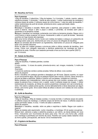 94 - Bacalhau de Forno

Para 4 pessoas
1/2kg de bacalhau; 2 pãezinhos; 1/2kg de batatas; 3 a 4 tomates; 1 cebola, coentro, salsa e
cebolinha picadas; ½ pimentão; 1 dente de alho socado; 1 colher (sobremesa) de manteiga 2
colheres (sopa) de azeite; 2 colheres (sopa) de vinho branco; 1 copo de caldo de bacalhau 1
colher (sobremesa) de purê de tomate; pimenta-do-reino; queijo parmesão ralado.
Modo de preparar:
Dessalgue o bacalhau e escalde. Retire pele e espinhas, para preparar o caldo. Desfie a
carne e reserve. Soque o alho e pique a cebola, o pimentão, os tomates (sem pele e
sementes) e os temperos verdes.
Refogue o bacalhau na manteiga, juntamente com todos os temperos picados. Regue com o
vinho branco e deixe evaporar um pouco. Acrescente o caldo e o purê de tomate, deixando
cozinhar em fogo brando até engrossar.
Unte ema forma refratária, forre o fundo com rodelas de batata e coloque um pedacinho de
manteiga sobre cada uma, distribuindo por cima um pouco do refogado de bacalhau.
Repita as camadas até terminarem os ingredientes, reservando um pouco do refogado para
fazer uma camada adicional.
Corte os pães em rodelas grossas e arrume-as sobre a última camada de bacalhau, bem
juntas. Cubra com refogado reservado e distribua pedacinhos de manteiga por toda a
superfície do prato. Polvilhe com bastante parmesão e leve ao forno bem quente (250°C)
por 15 minutos.

95 - Salada de Bacalhau

Para 4 Pessoas
1/2kg de bacalhau; 4 batatas grandes; cozidas
Molho:
2 ovos cozidos; ½ xícara de azeite; pimenta-do-reino; sal; vinagre; mostarda; ½ molho de
coentro
Guarnição:
1 xícara de azeitonas verdes e pretas picadas; folhas de alface; ovos cozidos
Modo de preparar:
Corte o bacalhau em pedaços grandes e dessalgue por 48 horas. Depois cozinhe, no vapor
ou em pouquíssima água, até que os pedaços fiquem bem macios. Escorra, deixe amornar e
elimine as peles e espinhas. Desfie e misture com as batatas, cortadas em cubinhos.
Molho (prepare com antecedência): retire as gemas dos ovos cozidos, amasse com o garfo,
passe na peneira fina e misture com o azeite. Junte 4 colheres (sopa) de vinagre, 1 colher
(sobremesa) de mostarda, as folhas de coentro picadinhas e tempere com sal e pimenta-do-
reino. Vire sobre a salada ainda quente, revolva delicadamente e deixe descansar por algum
tempo, para tomar gosto. Sirva sobre folhas de alface e decore com rodelas de ovos cozidos
e azeitonas.

96 - Suflê de Bacalhau

Para 4 a 5 Pessoas
1/2kg de bacalhau; 250g de batatas cozidas; 2 xícaras de leite; 2 colheres (sopa) de azeite;
4 colheres (sopa) de manteiga; 2 colheres (sopa) de farinha de rosca; 3 colheres (sopa) de
queijo parmesão ralado; 5 ovos; 1 molho de salsa e cebolinha.
Modo de preparar:
Dessalgue o bacalhau, escalde, retire as peles e espinhas e desfie. Regue com azeite e
reserve.
Passe as batatas pelo espremedor. Junte o bacalhau, a manteiga, 2/3 do queijo e as gemas
Misture bem, adicione a salsa e cebolinha picadas e, por último, as claras batidas em neve
firme, misturando com movimentos de baixo para cima. Vire em uma forma alta, untada
com manteiga e polvilhada com farinha de rosca. Polvilhe com queijo ralado restante e leve
ao forno quente, pré-aquecido, até dourar. Sirva imediatamente.

97 - Frigideira de Bacalhau

Para 6 Pessoas



                                                                                         18
 