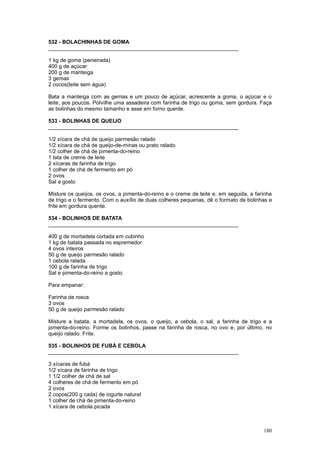 532 - BOLACHINHAS DE GOMA
________________________________________________________________

1 kg de goma (peneirada)
400 g de açúcar
200 g de manteiga
3 gemas
2 cocos(leite sem água)

Bata a manteiga com as gemas e um pouco de açúcar, acrescente a goma, o açúcar e o
leite, aos poucos. Polvilhe uma assadeira com farinha de trigo ou goma, sem gordura. Faça
as bolinhas do mesmo tamanho e asse em forno quente.

533 - BOLINHAS DE QUEIJO
________________________________________________________________

1/2 xícara de chá de queijo parmesão ralado
1/2 xícara de chá de queijo-de-minas ou prato ralado
1/2 colher de chá de pimenta-do-reino
1 lata de creme de leite
2 xícaras de farinha de trigo
1 colher de chá de fermento em pó
2 ovos
Sal a gosto

Misture os queijos, os ovos, a pimenta-do-reino e o creme de leite e, em seguida, a farinha
de trigo e o fermento. Com o auxílio de duas colheres pequenas, dê o formato de bolinhas e
frite em gordura quente.

534 - BOLINHOS DE BATATA
________________________________________________________________

400 g de mortadela cortada em cubinho
1 kg de batata passada no espremedor
4 ovos inteiros
50 g de queijo parmesão ralado
1 cebola ralada
100 g de farinha de trigo
Sal e pimenta-do-reino a gosto

Para empanar:

Farinha de rosca
3 ovos
50 g de queijo parmesão ralado

Misture a batata, a mortadela, os ovos, o queijo, a cebola, o sal, a farinha de trigo e a
pimenta-do-reino. Forme os bolinhos, passe na farinha de rosca, no ovo e, por último, no
queijo ralado. Frite.

535 - BOLINHOS DE FUBÁ E CEBOLA
________________________________________________________________

3 xícaras de fubá
1/2 xícara de farinha de trigo
1 1/2 colher de chá de sal
4 colheres de chá de fermento em pó
2 ovos
2 copos(200 g cada) de iogurte natural
1 colher de chá de pimenta-do-reino
1 xícara de cebola picada



                                                                                       180
 