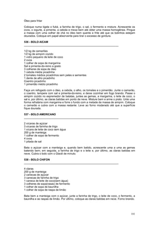 Óleo para fritar

Coloque numa tigela o fubá, a farinha de trigo, o sal, o fermento e misture. Acrescente os
ovos, o iogurte, a pimenta, a cebola e mexa bem até obter uma massa homogênea. Pingue
a massa com uma colher de chá no óleo bem quente e frite até que os bolinhos estejam
dourados. Coloque em papel absorvente para tirar o excesso de gordura.

536 - BOLO AICAM
________________________________________________________________

1/2 kg de camarões
1/2 kg de aimpim cozido
1 vidro pequeno de leite de coco
2 ovos
1 colher de sopa de margarina
Sal e pimenta-do-reino a gosto
3 colheres de sopa de óleo
1 cebola média picadinha
2 tomates médios picadinhos sem peles e sementes
1 dente de alho picadinho
Coentro picadinho
1 pimentão médio picadinho

Faça um refogado com o óleo, a cebola, o alho, os tomates e o pimentão. Junte o camarão,
o coentro, tempere com sal e pimenta-do-reino, e deixe cozinhar em fogo brando. Passe o
aimpim cozido no espremedor de batatas, juntes as gemas, a margarina, o leite de coco, o
sal e, por último, as claras batidas em ponto de neve. Misture bem e arme o prato. Unte uma
forma refratária com margarina e forre o fundo com a metade da massa de aimpim. Coloque
o camarão e cubra com a massa restante. Leve ao forno moderado até que a superfície
fique dourada.

537 - BOLO AMERICANO
________________________________________________________________

2 xícaras de açúcar
3 xícaras de farinha de trigo
1 xícara de leite de coco sem água
200 g de manteiga
1 colher de sopa de fermento
4 ovos
1 pitada de sal

Bata o açúcar com a manteiga e, quando bem batido, acrescente uma a uma as gemas
batendo bem; em seguida, a farinha de trigo e o leite e, por último, as claras batidas em
neve. Cubra o bolo com o Glacê de minuto.

538 - BOLO CHIFON
________________________________________________________________

4 claras
200 g de manteiga
2 canecas de açúcar
3 canecas de farinha de trigo
1 caneca de leite de coco(sem água)
3 colheres de sopa(rasas) de fermento
1 colher de sopa de baunilha
1 colher de sopa de raspa de limão

Bata bem a manteiga com o açúcar, junte a farinha de trigo, o leite de coco, o fermento, a
baunilha e as raspas de limão. Por último, coloque as claras batidas em neve. Forno brando.




                                                                                       181
 