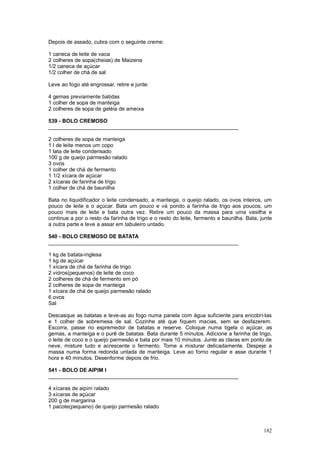 Depois de assado, cubra com o seguinte creme:

1 caneca de leite de vaca
2 colheres de sopa(cheias) de Maizena
1/2 caneca de açúcar
1/2 colher de chá de sal

Leve ao fogo até engrossar, retire e junte:

4 gemas previamente batidas
1 colher de sopa de manteiga
2 colheres de sopa de geléia de ameixa

539 - BOLO CREMOSO
________________________________________________________________

2 colheres de sopa de manteiga
1 l de leite menos um copo
1 lata de leite condensado
100 g de queijo parmesão ralado
3 ovos
1 colher de chá de fermento
1 1/2 xícara de açúcar
2 xícaras de farinha de trigo
1 colher de chá de baunilha

Bata no liquidificador o leite condensado, a manteiga, o queijo ralado, os ovos inteiros, um
pouco de leite e o açúcar. Bata um pouco e vá pondo a farinha de trigo aos poucos, um
pouco mais de leite e bata outra vez. Retire um pouco da massa para uma vasilha e
continue a por o resto da farinha de trigo e o resto do leite, fermento e baunilha. Bata, junte
a outra parte e leve a assar em tabuleiro untado.

540 - BOLO CREMOSO DE BATATA
________________________________________________________________

1 kg de batata-inglesa
1 kg de açúcar
1 xícara de chá de farinha de trigo
2 vidros(pequenos) de leite de coco
2 colheres de chá de fermento em pó
2 colheres de sopa de manteiga
1 xícara de chá de queijo parmesão ralado
6 ovos
Sal

Descasque as batatas e leve-as ao fogo numa panela com água suficiente para encobrí-las
e 1 colher de sobremesa de sal. Cozinhe até que fiquem macias, sem se desfazerem.
Escorra, passe no espremedor de batatas e reserve. Coloque numa tigela o açúcar, as
gemas, a manteiga e o purê de batatas. Bata durante 5 minutos. Adicione a farinha de trigo,
o leite de coco e o queijo parmesão e bata por mais 10 minutos. Junte as claras em ponto de
neve, misture tudo e acrescente o fermento. Torne a misturar delicadamente. Despeje a
massa numa forma redonda untada de manteiga. Leve ao forno regular e asse durante 1
hora e 40 minutos. Desenforme depois de frio.

541 - BOLO DE AIPIM I
________________________________________________________________

4 xícaras de aipim ralado
3 xícaras de açúcar
200 g de margarina
1 pacote(pequeno) de queijo parmesão ralado



                                                                                           182
 