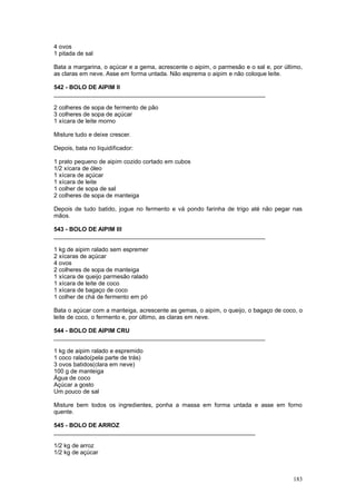 4 ovos
1 pitada de sal

Bata a margarina, o açúcar e a gema, acrescente o aipim, o parmesão e o sal e, por último,
as claras em neve. Asse em forma untada. Não esprema o aipim e não coloque leite.

542 - BOLO DE AIPIM II
________________________________________________________________

2 colheres de sopa de fermento de pão
3 colheres de sopa de açúcar
1 xícara de leite morno

Misture tudo e deixe crescer.

Depois, bata no liquidificador:

1 prato pequeno de aipim cozido cortado em cubos
1/2 xícara de óleo
1 xícara de açúcar
1 xícara de leite
1 colher de sopa de sal
2 colheres de sopa de manteiga

Depois de tudo batido, jogue no fermento e vá pondo farinha de trigo até não pegar nas
mãos.

543 - BOLO DE AIPIM III
________________________________________________________________

1 kg de aipim ralado sem espremer
2 xícaras de açúcar
4 ovos
2 colheres de sopa de manteiga
1 xícara de queijo parmesão ralado
1 xícara de leite de coco
1 xícara de bagaço de coco
1 colher de chá de fermento em pó

Bata o açúcar com a manteiga, acrescente as gemas, o aipim, o queijo, o bagaço de coco, o
leite de coco, o fermento e, por último, as claras em neve.

544 - BOLO DE AIPIM CRU
________________________________________________________________

1 kg de aipim ralado e espremido
1 coco ralado(pela parte de trás)
3 ovos batidos(clara em neve)
100 g de manteiga
Água de coco
Açúcar a gosto
Um pouco de sal

Misture bem todos os ingredientes, ponha a massa em forma untada e asse em forno
quente.

545 - BOLO DE ARROZ
_____________________________________________________________

1/2 kg de arroz
1/2 kg de açúcar



                                                                                      183
 