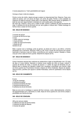 2 cocos pequenos ou 1 bem grande(leite sem água)

Começe a fazer o bolo de véspera.

Ponha o arroz de molho, depois enxuge e passe na máquina(roda fina). Reserve. Faça uma
calda do açúcar, com um pouco de água, em ponto de pasta. Ponha o arroz passado na
máquina na calda do açúcar e deixe para o dia seguinte. Não precisa deixar na geladeira. O
leite de coco sem água também é deixado em uma vasilha para o dia seguinte.
No outro dia, misture o arroz com a calda no leite, ponha 2 colheres de sopa de farinha de
trigo, 2 colheres de chá de fermento em pó, sal a gosto e misture bem. Passe manteiga na
forma e leve a assar em forno quente.

546 - BOLO DE BANANA I
________________________________________________________________

3 xícaras de açúcar
3 xícaras de farinha de trigo
3 ovos
1 colher sopa de manteiga
1 xícara de leite
1 colher de sopa de fermento
1 pitada de sal
Canela em pó

Bata o açúcar com a manteiga, junte as gemas, as claras em neve e, por último, a farinha
peneirada com o fermento. Adicione o leite e o sal. Forre o fundo de uma forma com açúcar
queimado e bananas cruas em fatias, e polvilhe-as com canela e açúcar. Despeje a massa
crua por cima e asse em forno quente. Desenforme depois de frio.

547 - BOLO DE BANANA II
________________________________________________________________

Corte 4 bananas nanicas bem maduras em pedacinhos e bata no liquidificador com 1/2 copo
de óleo e 3 ovos inteiros. Derrame a mistura numa vasilha de vidro ou louça, misture 3
xícaras de farinha de rosca, 3 xícaras de açúcar e 1 colher de sopa de fermento em pó.
Misture bem e coloque em tabuleiro untado com manteiga e polvilhado com farinha. Asse
em forno quente nos 10 primeiros minutos e depois em forno moderado. Depois de assado,
retire do forno, polvilhe com açúcar e canela misturados, corte em quadrados e sirva depois
de frio.

548 - BOLO DE CASAMENTO
________________________________________________________________

8 ovos
1/2 kg de manteiga
4 canecas de açúcar
6 canecas de farinha de trigo
2 canecas de leite de coco
6 colheres de chá de fermento

Bata os ovos com a manteiga e o açúcar até ficar cremoso. Junte, alternadamente, a farinha
de trigo(peneirada com o fermento) e o leite. Asse em forno quente em uma forma untada e
polvilhada com farinha de trigo.

549 - BOLO DE CENOURA
________________________________________________________________

250 g de cenoura ralada
5 colheres de sopa de farinha láctea
3 colheres de sopa de Nescau
2 xícaras de açúcar



                                                                                       184
 