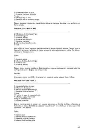 2 xícaras de farinha de trigo
1 xícara de manteiga derretida
4 ovos
1 colher de chá de óleo
1 colher de chá de fermento em pó

Misture todos os ingredientes, deixando por último a manteiga derretida. Leve ao forno em
forma untada.

550 - BOLO DE CHOCOLATE
________________________________________________________________

2 1/2 xícaras de farinha de trigo
2 xícaras de açúcar
1 xícara de Nescau
1 xícara de leite de coco
1 xícara de manteiga
2 colheres de chá de fermento
4 ovos

Bata o açúcar com a manteiga, depois coloque as gemas, batendo sempre. Peneire junto o
Nescau, o fermento e a farinha de trigo e acrescente alternadamente com o leite. Por último,
adicione as claras em neve.

Glacê

1 xícara de açúcar
2 colheres de sopa de manteiga
1 xícara de leite
1 xícara de Nescau

Misture tudo e leve ao fogo baixo. Quando estiver espumando quase em ponto de bala, tire
do fogo, bata bem e despeje por cima do bolo.

Recheio

Prepare um creme com 200 g de ameixa, um pouco de açúcar e água. Mexa no fogo.

551 - BOLO DE COCA-COLA
________________________________________________________________

3 xícaras de farinha de trigo
2 1/2 xícaras de açúcar
4 colheres de sopa de manteiga
1 colher de sopa de Nescau
5 ovos
1/2 colher de sopa de raspa de limão
1 colher de sopa de fermento
100 g de ameixa picada
1 copo de coca-cola

Bata a manteiga com o açúcar, em seguida as gemas, a farinha de trigo, o Nescau, o
fermento, as raspas de limão, a coca-cola e as claras em neve. Coloque as ameixas dentro
da massa. Leve a assar.

Calda

1 copo de água
3 colheres de sopa de Nescau
1 colher de sopa de manteiga
7 colheres de sopa de açúcar



                                                                                        185
 