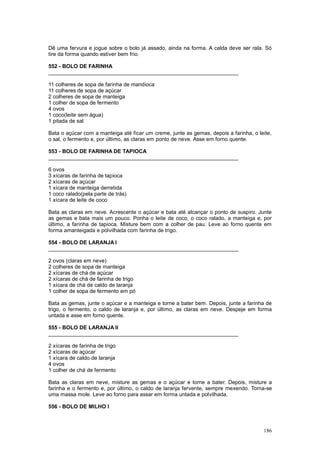 Dê uma fervura e jogue sobre o bolo já assado, ainda na forma. A calda deve ser rala. Só
tire da forma quando estiver bem frio.

552 - BOLO DE FARINHA
________________________________________________________________

11 colheres de sopa de farinha de mandioca
11 colheres de sopa de açúcar
2 colheres de sopa de manteiga
1 colher de sopa de fermento
4 ovos
1 coco(leite sem água)
1 pitada de sal

Bata o açúcar com a manteiga até ficar um creme, junte as gemas, depois a farinha, o leite,
o sal, o fermento e, por último, as claras em ponto de neve. Asse em forno quente.

553 - BOLO DE FARINHA DE TAPIOCA
________________________________________________________________

6 ovos
3 xícaras de farinha de tapioca
2 xícaras de açúcar
1 xícara de manteiga derretida
1 coco ralado(pela parte de trás)
1 xícara de leite de coco

Bata as claras em neve. Acrescente o açúcar e bata até alcançar o ponto de suspiro. Junte
as gemas e bata mais um pouco. Ponha o leite de coco, o coco ralado, a manteiga e, por
último, a farinha de tapioca. Misture bem com a colher de pau. Leve ao forno quente em
forma amanteigada e polvilhada com farinha de trigo.

554 - BOLO DE LARANJA I
________________________________________________________________

2 ovos (claras em neve)
2 colheres de sopa de manteiga
2 xícaras de chá de açúcar
2 xícaras de chá de farinha de trigo
1 xícara de chá de caldo de laranja
1 colher de sopa de fermento em pó

Bata as gemas, junte o açúcar e a manteiga e torne a bater bem. Depois, junte a farinha de
trigo, o fermento, o caldo de laranja e, por último, as claras em neve. Despeje em forma
untada e asse em forno quente.

555 - BOLO DE LARANJA II
________________________________________________________________

2 xícaras de farinha de trigo
2 xícaras de açúcar
1 xícara de caldo de laranja
4 ovos
1 colher de chá de fermento

Bata as claras em neve, misture as gemas e o açúcar e torne a bater. Depois, misture a
farinha e o fermento e, por último, o caldo de laranja fervente, sempre mexendo. Torna-se
uma massa mole. Leve ao forno para assar em forma untada e polvilhada.

556 - BOLO DE MILHO I



                                                                                       186
 