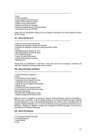 _______________________________________________________________

3 ovos
1 xícara de açúcar
1 vidro pequeno de leite de coco
1 lata de milho verde com água
1 colher de sopa de fermento
2 colheres de sopa de manteiga
1 colher de sopa de queijo parmesão ralado
1 xícara bem cheia de vitamilho

Passe tudo no liquidificador. Asse em forma untada e polvilhada num forno quente por cerca
de 40 minutos.

557 - BOLO DE MILHO II
_______________________________________________________________

1 colher de sopa de farinha de trigo
3 colheres de sopa(bem cheias) de vitamilho
3 colheres de sopa(bem cheias) de queijo parmesão ralado
4 ovos
1 garrafa(pequena) de leite de coco
1 garrafa(pequena) de leite de vaca
2 1/2 xícaras de açúcar
1 colher de sopa de fermento
3 colheres de sopa de manteiga
1 pitada de sal

Ponha tudo no liquidificador e bata bem. Unte uma forma com manteiga e polvilhe com
vitamilho. Despeje a massa do bolo e leve ao forno.

558 - BOLO DE NATAL MORENO
________________________________________________________________

1 xícara de chá de margarina
5 ovos
2 1/2 xícaras de chá de açúcar
1 xícara de chá de chocolate em pó
1 vidro(220 ml) de leite de coco
1 colher de chá de essência de baunilha
1 pitada de sal
1/2 colher de chá de raspa de limão
2 1/2 xícaras de chá de farinha de trigo
150 g de uvas-passas
150 g de frutas cristalizadas picadas
1 colher de sopa de fermento em pó

Bata em creme a margarina, as gemas e o açúcar. Sempre batendo, adicione o chocolate, o
leite de coco, a baunilha, o sal, as raspas de limão e 2 xícaras de farinha de trigo. Coloque
as claras batidas em neve, misturando delicadamente. Por último, junte, misturando bem, as
passas e frutas polvilhadas com 1/2 xícara de farinha de trigo previamente peneirada com o
fermento. Coloque em tabuleiro untado com margarina e forrado de papel. Leve ao forno
pré-aquecido e moderado até assar.

559 - BOLO DE NESCAU
________________________________________________________________

2 1/2 xícaras de farinha de trigo
2 xícaras de açúcar
1 copo de leite
4 ovos



                                                                                         187
 