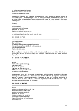 12 colheres de sopa de Nescau
3 colheres de sopa de margarina
1 colher de sopa de fermento

Bata bem a manteiga com o açúcar, junte as gemas e, em seguida, o Nescau. Depois de
bem batido, junte a farinha de trigo, o leite, as claras(batidas em ponto de neve) e, por fim, o
fermento. Asse em assadeira untada. Depois de frio, corte ao meio, recheie e ponha em
cima o glacê.

Recheio

1 copo de leite
1 xícara de chá de Nescau
2 xícaras de açúcar
2 colheres de sopa de margarina

Leve tudo ao fogo. Deve ficar como doce de leite.

560 - BOLO DE PÃO
________________________________________________________________

1 1/2 pão(grande)
2 ovos inteiros
2 colheres de sopa de manteiga ou margarina
1 coco ralado ou 1 vidro(200 ml) de leite de coco
1 1/2 xícara de açúcar
1 colher de chá de sal

Corte o pão em rodelas e deixe por 5 minutos umedecendo com leite. Bata tudo no
liquidificador. Ponha em forma untada com manteiga e leve ao forno para assar. A massa
fica mole.

561 - BOLO DE PÃO-DE-LÓ
________________________________________________________________

4 ovos
1 colher de sopa de manteiga
1 xícara de leite
2 xícaras de açúcar
2 xícaras de farinha de trigo
1 1/2 colher de sopa de fermento
1 colher de chá de baunilha

Bata os ovos como para omelete e em seguida o açúcar fazendo um suspiro; derreta a
manteiga no leite até ferver e desligue o fogo. Misture a farinha de trigo aos ovos com o
açúcar e, depois, o leite ainda quente, a baunilha e, por fim, mexendo levemente, o
fermento. Asse em forma untada e polvilhada. Depois de assado, fure todo o bolo e jogue
uma lata de leite condensado de chocolate.

562 - BOLO DE QUEIJO
________________________________________________________________

4 ovos
3 colheres de sopa de farinha de trigo
3 colheres de sopa de Maizena
3 colheres de sopa de queijo
2 xícaras de açúcar
2 colheres de chá de fermento
1 colher de sopa de manteiga
1 garrafa(pequena) de leite de coco
1 pitada de sal



                                                                                            188
 