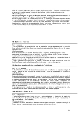 500g de bacalhau; 3 tomates; 3 ovos cozidos; 1 pimentão verde; 1 pimentão vermelho; salsa
e cebolinha; 1 cebola grande; 1 dente de alho; azeite; vinagre; pimenta-do-reino, sal.
Modo de Preparar:
Depois de dessalgar o bacalhau por 48 horas, escalde, retire as peles e espinhas e separe a
carne em lascas. Reserve. Prepare o caldo com as peles e espinhas .
Corte os ovos cozidos e os tomates em gomos, e os pimentões em tirinhas. Pique a cebola
e o alho. Refogue até começar a dourar, acrescente o bacalhau e refogue mais um pouco.
Junte os pimentões, os tomates e 1 copo do caldo. Ferva em fogo brando por 10 minutos.
Salpique com cebolinhas e salsa picadas, decore com ovos e as azeitonas e sirva bem
quente. Acompanhe com um arroz feito com o restante do caldo.




98 - Bolinhos à Francesa

Para 4 pessoas
300g de bacalhau; 300g de batatas; 50g de manteiga; 30g de farinha de trigo; 1 copo de
leite; sal; pimenta-do-reino; 3 colheres (sopa) de salsa picadinha; 2 ovos; farinha de rosca;
óleo para fritar.
Modo de preparar:
Dessalgue o bacalhau e escalde. Retire as peles e espinhas, desfie e prepare o caldo.
Descasque as batatas e cozinhe no caldo por 10 minutos. Retire, escorra, junte o bacalhau
e passe pela maquina de moer ou processador. Reserve.
Leve ao fogo brando a manteiga com farinha de trigo, junte o leite, sal e pimenta-do-reino a
gosto, mexendo sempre até obter um creme grosso.
Junte o bacalhau misturado com as batatas, acrescente a salsa picadinha e forme os
bolinhos. Passe nos ovos batidos e na farinha de rosca e frite em óleo quente.

99 - Bacalhau Assado na Grelha com Salada de Feijão Frade

Para 10 a 12 pessoas
1 ½ de bacalhau grosso - 2 ½ decilitros de azeite fino - 2 colheres de sopa de vinagre; 2
alhos; 2 gramas de sal; ½ grama de pimenta moída; 1 ramo de salsa picada; 7 ½ decilitros
de feijão-frade.
Modo de Preparar:
Depois do bacalhau bem dessalgado enxuga-se, corta-se em bocados tanto quanto possível
quadrados de cerca de um decímetro de lado. Tiram-se as espinhas, mas deixando as peles
e assando na grelha que se põe sobre o carvão vegetal. Põem-se numa travessa que esteja
quente, esfregando-se um alho no fundo e deitando por cima o azeite. Acompanha em
travessa à parte uma salada de feijão-frade bem cozido e temperado com um decilitro de
azeite, um ramo de salsa picada, duas colheres de sopa de vinagre, três gramas de sal e
meio de pimenta moída.
O acompanhamento poderá ser com batatas assadas no forno ou nas brasas com a pele,
tirando-se esta ao servir. É então Bacalhau na Grelha com Batatas Assadas.

100 - Bacalhau à Gomes de Sá

Para 5 a 6 pessoas:
1 quilo de bacalhau grosso ( peso em cru); 1 quilo de batatas; 1 ½ decilitro de azeite do
mais fino; 1 grama de pimenta; 4 cebolas medianas; 2 dentes de alho; 4 ovos cozidos; 4
decilitros de leite; 1 ramo de salsa.
Modo de preparar:
Toma-se o bacalhau dessalgado, põe-se numa caçarola com tampa, cobre-se com água a
ferver, tapa-se e aguarda-se que passe um quarto de hora, sem ferver.



                                                                                          19
 