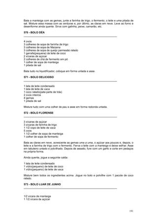 Bata a manteiga com as gemas, junte a farinha de trigo, o fermento, o leite e uma pitada de
sal. Misture essa massa com as verduras e, por último, as claras em neve. Leve ao forno e
desenforme ainda quente. Sirva com galinha, peixe, camarão, etc.

570 - BOLO DÉA
________________________________________________________________

4 ovos
3 colheres de sopa de farinha de trigo
3 colheres de sopa de Maizena
3 colheres de sopa de queijo parmesão ralado
1 garrafa(pequena) de leite de coco
2 xícaras de açúcar
2 colheres de chá de fermento em pó
1 colher de sopa de manteiga
1 pitada de sal

Bata tudo no liquidificador, coloque em forma untada e asse.

571 - BOLO DELICIOSO
________________________________________________________________

1 lata de leite condensado
1 lata de leite de vaca
1 coco ralado(pela parte de trás)
2 ovos inteiros
4 gemas
1 pitada de sal

Misture tudo com uma colher de pau e asse em forma redonda untada.

572 - BOLO FLORENSE
________________________________________________________________

3 xícaras de açúcar
3 xícaras de farinha de trigo
1 1/2 copo de leite de vaca
5 ovos
1 1/2 colher de sopa de manteiga
1 colher de sopa de fermento

Bata as claras em neve, acrescente as gemas uma a uma, o açúcar aos poucos e, depois, o
leite e a farinha de trigo com o fermento. Ferva o leite com a manteiga e deixe esfriar. Asse
em tabuleiro untado e polvilhado. Depois de assado, fure com um garfo e corte em pedaços
na própria forma.

Ainda quente, jogue a seguinte calda:

1 lata de leite condensado
1 vidro(pequeno) de leite de coco
1 vidro(pequeno) de leite de vaca

Misture bem todos os ingredientes acima. Jogue no bolo e polvilhe com 1 pacote de coco
ralado.

573 - BOLO LUAR DE JUNHO
________________________________________________________________


1/2 xícara de manteiga
1 1/2 xícara de açúcar



                                                                                         191
 