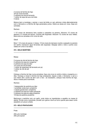2 xícaras de farinha de trigo
3/4 de xícara de leite
2 colheres de chá de fermento
1 colher de sopa de suco de limão
4 claras

Misture bem a manteiga, o açúcar, o suco de limão e o sal, adicione o leite alternadamente
com o fermento e a farinha de trigo peneirados juntos. Dobre as claras em neve. Asse em
camadas.

Recheio

1 1/2 xícara de damascos bem cozidos e passados na peneira. Adicione 1/2 xícara de
abacaxi e 2 xícaras de açúcar. Cozinhe até engrossar. Adicione 1/2 xícara de coco ralado.
Bote entre as camadas e em cima do bolo.

Glacê

Bote 1 1/2 xícara de açúcar, 2 claras, 1/3 de xícara de damasco cozido e passado na peneira
em banho maria(com água fervendo) até engrossar. Despeje sobre o bolo e ponha coco
ralado em cima e nos lados.

574 - BOLO MARÍTIMO
________________________________________________________________


Massa

2 xícaras de chá de farinha de trigo
2 colheres de sopa de margarina
2 colheres de sopa de óleo
1/2 xícara de chá de leite
1 colher de sopa(rasa) de fermento em pó
1 colher de chá de sal
1 ovo

Coloque a farinha de trigo numa porcelana, faça uma cova no centro e bote a margarina e o
óleo. Começe a mexer a farinha de trigo amassando, depois o leite, o fermento, o sal e o
ovo inteiro até o ponto de abrir com o rolo - se necessário, coloque mais farinha de trigo.
Abra a massa para rocambole.

Recheio

1 lata(grande) de sardinha ao óleo
1 pimentão verde bem cortadinho
1 cebola grande bem cortadinha
3 colheres de sopa de molho pamarola
3 colheres de sopa de salsa picadinha
1/2 lata de azeitona picadinha

Machuque a sardinha com um garfo, junte todos os ingredientes e espalhe na massa já
aberta. Enrole como rocambole, pincele com gema e leve ao forno quente para assar numa
assadeira um pouco untada.

575 - BOLO PRATA/OURO
________________________________________________________________

Prata

250 g de manteiga
250 g de açúcar



                                                                                       192
 