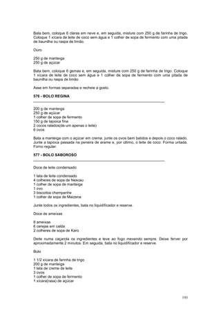 Bata bem, coloque 6 claras em neve e, em seguida, misture com 250 g de farinha de trigo.
Coloque 1 xícara de leite de coco sem água e 1 colher de sopa de fermento com uma pitada
de baunilha ou raspa de limão.

Ouro

250 g de manteiga
250 g de açúcar

Bata bem, coloque 6 gemas e, em seguida, misture com 250 g de farinha de trigo. Coloque
1 xícara de leite de coco sem água e 1 colher de sopa de fermento com uma pitada de
baunilha ou raspa de limão.

Asse em formas separadas e recheie a gosto.

576 - BOLO REGINA
________________________________________________________________

200 g de manteiga
250 g de açúcar
1 colher de sopa de fermento
150 g de tapioca fina
2 cocos ralados(de um apenas o leite)
6 ovos

Bata a manteiga com o açúcar em creme, junte os ovos bem batidos e depois o coco ralado.
Junte a tapioca passada na peneira de arame e, por último, o leite de coco. Forma untada.
Forno regular.

577 - BOLO SABOROSO
________________________________________________________________

Doce de leite condensado

1 lata de leite condensado
4 colheres de sopa de Nescau
1 colher de sopa de manteiga
1 ovo
3 biscoitos champanhe
1 colher de sopa de Maizena

Junte todos os ingredientes, bata no liquidificador e reserve.

Doce de ameixas

8 ameixas
6 cerejas em calda
2 colheres de sopa de Karo

Deite numa caçarola os ingredientes e leve ao fogo mexendo sempre. Deixe ferver por
aproximadamente 2 minutos. Em seguida, bata no liquidificador e reserve.

Bolo

1 1/2 xícara de farinha de trigo
200 g de manteiga
1 lata de creme de leite
3 ovos
1 colher de sopa de fermento
1 xícara(rasa) de açúcar



                                                                                     193
 