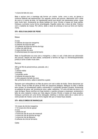 1 xícara de leite de coco

Bata o açúcar com a manteiga até formar um creme. Junte, uma a uma, as gemas e
continue batendo até esbranquiçar. Em seguida, ponha aos poucos, alternando com o leite
de coco e o creme de leite, os ingredientes secos que devem ser peneirados juntos. Ligue
tudo muito bem. Acrescente as claras batidas em neve. Divida a massa em duas partes.
Coloque a primeira numa forma amanteigada. Espalhe sobre ela o doce de leite. Cubra-o
com o restante da massa. Por último, deite o doce de ameixas e leve ao forno em banho-
maria.

578 - BOLO SALGADO DE PEIXE
________________________________________________________________

Massa

2 ovos
4 colheres de sopa de margarina
4 colheres de sopa de óleo
18 colheres de sopa de farinha de trigo
1 colher de café de sal
2 copos de leite de vaca
2 colheres(rasas) de sopa de fermento

Bata no liquidificador os ovos com a margarina, o óleo e o sal; o leite deve ser adicionado
aos poucos. Depois de bem batido, acrescente a farinha de trigo e o fermento(peneirados
juntos) e torne a bater muito bem.

Recheio

300 g de filé de peixe(merluza, pescada, etc.)
Limão
1 cebola média
2 tomates
1 pimentão verde
4 colheres de sopa de óleo
1 vidro pequeno de leite de coco
Sal, pimenta-do-reino, salsa e cebolinha a gosto

Tempere com antecedência os filés de peixe com sal e caldo de limão. Deixe descansar por
1/2 hora. Pique os filés de peixe já fritos em pequenos pedaços. Refogue no óleo a cebola
bem picada, os tomates(sem peles e sementes) e o pimentão também picados. Acrescente
os pedaços de peixe, sal, pimenta-do reino, salsa, cebolinha, 1/2 vidro do leite de coco e 1/2
copo de água. Deixe cozinhar em fogo brando e, quando começar a engrossar, acrescente o
leite de coco restante e deixe por mais alguns minutos. Divida a massa em duas porções.
Coloque a primeira em uma forma retangular, distribua o recheio sobre ela e cubra com a
outra porção de massa. Leve ao forno regular até que a massa fique assada.

579 - BOLO ÚMIDO DE MARACUJÁ
________________________________________________________________

1/2 xícara de chá de margarina
1 1/2 xícara de chá de açúcar
2 ovos
1 pitada de sal
1 xícara de chá de suco de maracujá
1 xícara de chá de farinha de trigo
1 xícara de chá de Maizena
2 colheres de chá de fermento

Calda




                                                                                          194
 