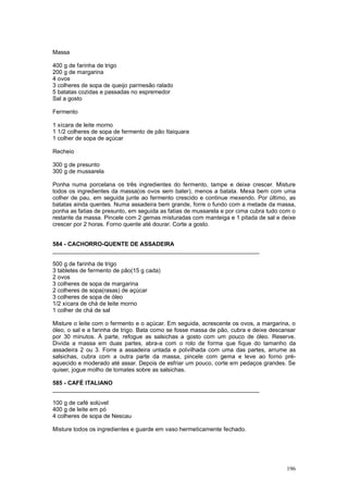 Massa

400 g de farinha de trigo
200 g de margarina
4 ovos
3 colheres de sopa de queijo parmesão ralado
5 batatas cozidas e passadas no espremedor
Sal a gosto

Fermento

1 xícara de leite morno
1 1/2 colheres de sopa de fermento de pão Itaiquara
1 colher de sopa de açúcar

Recheio

300 g de presunto
300 g de mussarela

Ponha numa porcelana os três ingredientes do fermento, tampe e deixe crescer. Misture
todos os ingredientes da massa(os ovos sem bater), menos a batata. Mexa bem com uma
colher de pau, em seguida junte ao fermento crescido e continue mexendo. Por último, as
batatas ainda quentes. Numa assadeira bem grande, forre o fundo com a metade da massa,
ponha as fatias de presunto, em seguida as fatias de mussarela e por cima cubra tudo com o
restante da massa. Pincele com 2 gemas misturadas com manteiga e 1 pitada de sal e deixe
crescer por 2 horas. Forno quente até dourar. Corte a gosto.


584 - CACHORRO-QUENTE DE ASSADEIRA
________________________________________________________________

500 g de farinha de trigo
3 tabletes de fermento de pão(15 g cada)
2 ovos
3 colheres de sopa de margarina
2 colheres de sopa(rasas) de açúcar
3 colheres de sopa de óleo
1/2 xícara de chá de leite morno
1 colher de chá de sal

Misture o leite com o fermento e o açúcar. Em seguida, acrescente os ovos, a margarina, o
óleo, o sal e a farinha de trigo. Bata como se fosse massa de pão, cubra e deixe descansar
por 30 minutos. À parte, refogue as salsichas a gosto com um pouco de óleo. Reserve.
Divida a massa em duas partes, abra-a com o rolo de forma que fique do tamanho da
assadeira 2 ou 3. Forre a assadeira untada e polvilhada com uma das partes, arrume as
salsichas, cubra com a outra parte da massa, pincele com gema e leve ao forno pré-
aquecido e moderado até assar. Depois de esfriar um pouco, corte em pedaços grandes. Se
quiser, jogue molho de tomates sobre as salsichas.

585 - CAFÉ ITALIANO
________________________________________________________________

100 g de café solúvel
400 g de leite em pó
4 colheres de sopa de Nescau

Misture todos os ingredientes e guarde em vaso hermeticamente fechado.




                                                                                      196
 