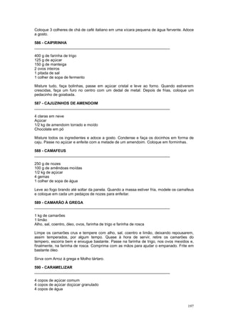 Coloque 3 colheres de chá de café italiano em uma xícara pequena de água fervente. Adoce
a gosto.

586 - CAIPIRINHA
________________________________________________________________

400 g de farinha de trigo
125 g de açúcar
150 g de manteiga
2 ovos inteiros
1 pitada de sal
1 colher de sopa de fermento

Misture tudo, faça bolinhas, passe em açúcar cristal e leve ao forno. Quando estiverem
crescidas, faça um furo no centro com um dedal de metal. Depois de frias, coloque um
pedacinho de goiabada.

587 - CAJUZINHOS DE AMENDOIM
________________________________________________________________

4 claras em neve
Açúcar
1/2 kg de amendoim torrado e moído
Chocolate em pó

Misture todos os ingredientes e adoce a gosto. Condense e faça os docinhos em forma de
caju. Passe no açúcar e enfeite com a metade de um amendoim. Coloque em forminhas.

588 - CAMAFEUS
________________________________________________________________

250 g de nozes
100 g de amêndoas moídas
1/2 kg de açúcar
4 gemas
1 colher de sopa de água

Leve ao fogo brando até soltar da panela. Quando a massa estiver fria, modele os camafeus
e coloque em cada um pedaços de nozes para enfeitar.

589 - CAMARÃO À GREGA
________________________________________________________________

1 kg de camarões
1 limão
Alho, sal, coentro, óleo, ovos, farinha de trigo e farinha de rosca

Limpe os camarões crus e tempere com alho, sal, coentro e limão, deixando repousarem,
assim temperados, por algum tempo. Quase à hora de servir, retire os camarões do
tempero, escorra bem e enxugue bastante. Passe na farinha de trigo, nos ovos mexidos e,
finalmente, na farinha de rosca. Comprima com as mãos para ajudar o empanado. Frite em
bastante óleo.

Sirva com Arroz à grega e Molho tártaro.

590 - CARAMELIZAR
________________________________________________________________

4 copos de açúcar comum
4 copos de açúcar doçúcar granulado
4 copos de água



                                                                                     197
 