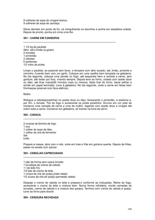 9 colheres de sopa de vinagre branco
9 colheres de sopa de cachaça

Deixe derreter em ponto de fio, vá mergulhando os docinhos e ponha em assadeira untada.
Depois de pronto, ponha em cima uma flor.

591 - CARNE EM CONSERVA
________________________________________________________________

1 1/2 kg de paulista
Alho, sal e limão (a gosto)
2 tomates
1 pimentão
2 cebolas
6 azeitonas
1/2 vidro de picles

Limpe o paulista, se possível sem lavar, e tempere com alho socado, sal, limão, pimenta e
cominho, furando bem com um garfo. Coloque em uma vasilha bem tampada na geladeira.
No dia seguinte, coloque uma panela no fogo, até esquentar bem e recheie a carne, sem
gordura, até tostar por fora, virando sempre. Depois leve ao forno, untada com azeite doce
ou óleo, até ficar macia(90 minutos mais ou menos). Após tirar do forno, deixe esfriar e
enrole em papel laminado. Leve à geladeira. No dia seguinte, corte a carne em fatias bem
fininhas(se possível com faca elétrica).

Molho

Refogue a cebola(picadinha) no azeite doce ou óleo. Acrescente o pimentão, a azeitona e,
por fim, o tomate. Tire do fogo e acrescente os picles picadinho. Arrume em um pote de
conserva uma camada de carne e uma de molho, regando com azeite doce e vinagre até
cobrir toda a carne. Conserve em geladeira, só tirando na hora de servir.

592 - CAVACA
________________________________________________________________

2 xícaras de farinha de trigo
1 ovo
1 colher de sopa de óleo
1 colher de chá de fermento
Sal
Leite

Prepare a massa, abra com o rolo, corte em tiras e frite em gordura quente. Depois de fritas,
passe na canela com açúcar.

593 - CEBOLAS CAPRICHADAS
_______________________________________________________________

1 pão de forma sem casca torrado
1 envelope de creme de cebola
1 l de leite frio
1/2 lata de creme de leite
1 xícara de chá de queijo prato ralado
1/2 xícara de chá de queijo parmesão ralado

Despeje o creme de cebola no leite e prepare-o conforme as indicações. Retire do fogo,
acrescente o creme de leite e misture bem. Numa forma refratária, monte camadas de
torradas, creme de cebola e a mistura dos queijos. Termine com creme de cebola e queijo.
Leve ao forno para dourar.

594 - CENOURA RECHEADA



                                                                                         198
 