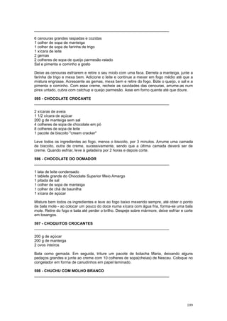 ________________________________________________________________

6 cenouras grandes raspadas e cozidas
1 colher de sopa de manteiga
1 colher de sopa de farinha de trigo
1 xícara de leite
2 gemas
2 colheres de sopa de queijo parmesão ralado
Sal e pimenta e cominho a gosto

Deixe as cenouras esfriarem e retire o seu miolo com uma faca. Derreta a manteiga, junte a
farinha de trigo e mexa bem. Adicione o leite e continue a mexer em fogo médio até que a
mistura engrosse. Acrescente as gemas, mexa bem e retire do fogo. Bote o queijo, o sal e a
pimenta e cominho. Com esse creme, recheie as cavidades das cenouras, arrume-as num
pirex untado, cubra com catchup e queijo parmesão. Asse em forno quente até que doure.

595 - CHOCOLATE CROCANTE
________________________________________________________________

2 xícaras de aveia
1 1/2 xícara de açúcar
200 g de manteiga sem sal
4 colheres de sopa de chocolate em pó
8 colheres de sopa de leite
1 pacote de biscoito "cream cracker"

Leve todos os ingredientes ao fogo, menos o biscoito, por 3 minutos. Arrume uma camada
de biscoito, outra de creme, sucessivamente, sendo que a última camada deverá ser de
creme. Quando esfriar, leve à geladeira por 2 horas e depois corte.

596 - CHOCOLATE DO DOMADOR
________________________________________________________________

1 lata de leite condensado
1 tablete grande do Chocolate Superior Meio Amargo
1 pitada de sal
1 colher de sopa de manteiga
1 colher de chá de baunilha
1 xícara de açúcar

Misture bem todos os ingredientes e leve ao fogo baixo mexendo sempre, até obter o ponto
de bala mole - ao colocar um pouco do doce numa xícara com água fria, forma-se uma bala
mole. Retire do fogo e bata até perder o brilho. Despeje sobre mármore, deixe esfriar e corte
em losangos.

597 - CHOQUITOS CROCANTES
________________________________________________________________

200 g de açúcar
200 g de manteiga
2 ovos inteiros

Bata como gemada. Em seguida, triture um pacote de bolacha Maria, deixando alguns
pedaços grandes e junte ao creme com 10 colheres de sopa(cheias) de Nescau. Coloque no
congelador em forma de canudinhos em papel laminado.

598 - CHUCHU COM MOLHO BRANCO
________________________________________________________________




                                                                                         199
 