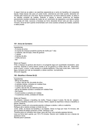 A seguir tiram-se as peles e as espinhas separando-se a carne do bacalhau em pequenas
lascas. Estas lascas vão para um prato fundo, cobrindo-se com leite quente, deixando em
infusão pelo menos por uma hora. Numa travessa de ir ao forno deita-se azeite, os alhos e
as cebolas cortadas às rodelas. Estando a cebola a alourar juntam-se as batatas
previamente cozidas cortadas às rodas de um centímetro de espessura e as lascas saídas
da infusão em leite. Leva-se a travessa ao forno deixando ferver tudo por dez a quinze
minutos. Sirva-se bem quente ornamentado com ovos cozidos cortados às rodelas, azeitona
e salsa picada.




101 - Arroz de Carreteiro

Ingredientes:
- 2 xícaras de arroz
- 4 xícaras de charque picadinho (ponha de molho por 1 dia)
- 2 colheres, das de sopa, cheia de gordura
- 1 cebola
- 2 dentes de alho
- 1 folha de louro
- Sal

Modo de Preparo:
Frite o charque na gordura até dourar e vá pingando água em quantidade necessária para
cozinhar. Quando a carne estiver cozida e só na gordura (o molho deve ser absorvido),
junte o louro, o arroz, o alho socado e a cebola batidinha. Frite tudo muito bem, cubra com
água, tempere com sal, se necessário, e deixe cozinhar normalmente.
Sirva em seguida.

102 - Bacalhau à Gomes Sá (2)

Ingredientes:
- 600 gr de bacalhau
- 1 xícara, das de chá, de azeite de oliva
- 4 cebolas médias, cortadas em rodelas finas
- 3 dentes de alho picados
- 1 colher, das de chá, de salsinha picada
- 400 gr de batatas cozidas e cortadas em rodelas finas
- Sal a gosto
- 3 ovos cozidos e cortados em rodelas
- 12 azeitonas verdes, cortadas em lascas

Modo de Preparo:
Na véspera, coloque o bacalhau de molho. Troque a água 4 vezes. No dia do preparo,
cozinhe o bacalhau durante uns 5 minutos. Retire, separe as espinhas e reduza o bacalhau a
lascas. Reserve.
Esquente o azeite em uma panela grande e refogue a cebola, o alho e a salsinha.
Refogue até a cebola começar a mudar de cor.
Junte, então, as lascas de bacalhau e as batatas. Deixe no fogo por mais 10 minutos, até
que as fatias de batata comecem a fritar. Verifique o sal.
Transfira para um refratário bem largo, para não ficar uma camada espessa demais.
Leve ao forno bem quente, por 10 a 15 minutos. Decore com rodelas de ovo e lascas de
azeitona e sirva.
Receita para 4 pessoas.



                                                                                        20
 