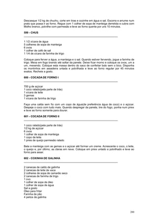 Descasque 1/2 kg de chuchu, corte em tiras e cozinhe em água e sal. Escorra e arrume num
prato que possa ir ao forno. Regue com 1 colher de sopa de manteiga derretida e cubra com
Molho branco, polvilhe com parmesão e leve ao forno quente por uns 10 minutos.

599 - CHUS
________________________________________________________________

1 1/2 xícara de água
5 colheres de sopa de manteiga
6 ovos
1 colher de café de sal
1 1/4 de xícara de farinha de trigo

Coloque para ferver a água, a manteiga e o sal. Quando estiver fervendo, jogue a farinha de
trigo. Mexa em fogo brando até soltar da panela. Deixe ficar morno e coloque os ovos, um a
um, mexendo. Coloque esta massa dentro do saco de confeitar bolo sem o bico. Disponha
os montinhos em assadeira untada e polvilhada e leve ao forno regular por 45 minutos
exatos. Recheie a gosto.

600 - COCADA DE FORNO I
________________________________________________________________

700 g de açúcar
1 coco ralado(pela parte de trás)
1 xícara de leite
3 gemas
1 xícara de farinha de trigo

Faça uma calda sem fio com um copo de água(de preferência água de coco) e o açúcar.
Despeje o coco com tudo mais. Quando despregar da panela, tire do fogo, ponha num pirex
e leve ao forno somente para dourar.

601 - COCADA DE FORNO II
________________________________________________________________

1 coco ralado(pela parte de trás)
1/2 kg de açúcar
6 ovos
1 colher de sopa de manteiga
1 copo de leite
1 pires de queijo parmesão ralado

Bata a manteiga com as gemas e o açúcar até formar um creme. Acrescente o coco, o leite,
o queijo e, por último, as claras em neve. Coloque em pirex untado e polvilhado e leve ao
forno para assar.

602 - COXINHA DE GALINHA
________________________________________________________________

2 canecas de caldo de galinha
2 canecas de leite de vaca
2 colheres de sopa de camarão seco
2 canecas de farinha de trigo
1 ovo
1 colher de sopa de óleo
1 colher de sopa de água
Sal a gosto
Óleo para fritar
Farinha de pão
4 peitos de galinha




                                                                                       200
 