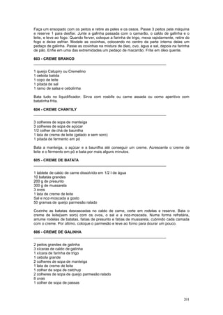 Faça um ensopado com os peitos e retire as peles e os ossos. Passe 3 peitos pela máquina
e reserve 1 para desfiar. Junte a galinha passada com o camarão, o caldo de galinha e o
leite, e leve ao fogo. Quando ferver, coloque a farinha de trigo, mexa rapidamente, retire do
fogo e deixe esfriar. Modele as coxinhas, colocando no centro da parte interna delas um
pedaço de galinha. Passe as coxinhas na mistura de óleo, ovo, água e sal, depois na farinha
de pão. Enfie em uma das extremidades um pedaço de macarrão. Frite em óleo quente.

603 - CREME BRANCO
________________________________________________________________

1 queijo Catupiry ou Cremelino
1 cebola batida
1 copo de leite
1 pitada de sal
1 ramo de salsa e cebolinha

Bata tudo no liquidificador. Sirva com rosbife ou carne assada ou como aperitivo com
batatinha frita.

604 - CREME CHANTILY
________________________________________________________________

3 colheres de sopa de manteiga
3 colheres de sopa de açúcar
1/2 colher de chá de baunilha
1 lata de creme de leite (gelado e sem soro)
1 pitada de fermento em pó

Bata a manteiga, o açúcar e a baunilha até conseguir um creme. Acrescente o creme de
leite e o fermento em pó e bata por mais alguns minutos.

605 - CREME DE BATATA
________________________________________________________________

1 tablete de caldo de carne dissolvido em 1/2 l de água
10 batatas grandes
200 g de presunto
300 g de mussarela
3 ovos
1 lata de creme de leite
Sal e noz-moscada a gosto
50 gramas de queijo parmesão ralado

Cozinhe as batatas descascadas no caldo de carne, corte em rodelas e reserve. Bata o
creme de leite(sem soro) com os ovos, o sal e a noz-moscada. Numa forma refratária,
arrume rodelas de batatas, fatias de presunto e fatias de mussarela, cubrindo cada camada
com o creme. Por último, coloque o parmesão e leve ao forno para dourar um pouco.

606 - CREME DE GALINHA
________________________________________________________________

2 peitos grandes de galinha
3 xícaras de caldo de galinha
1 xícara de farinha de trigo
1 cebola grande
2 colheres de sopa de manteiga
1 lata de creme de leite
1 colher de sopa de catchup
2 colheres de sopa de queijo parmesão ralado
8 uvas
1 colher de sopa de passas



                                                                                         201
 