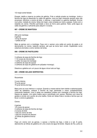1/2 maçã verde fatiada

Ensope, desfie e reserve os peitos de galinha. Frite a cebola picada na manteiga. Junte a
farinha de trigo já dissolvida no caldo de galinha. Leve ao fogo mexendo sempre para não
encaroçar. Adicione o creme de leite, o catchup, o parmesão e a galinha desfiada. Arrume
num pirex: metade do creme, fatias de maçã, uvas cortadas ao meio e passas. Cubra com o
restante do creme. Polvilhe parmesão e leve ao forno para gratinar. Nota: junte água ao
caldo da galinha o suficiente para adquirir 3 xícaras.

607 - CREME DE MANTEIGA
________________________________________________________________

250 g de manteiga
4 gemas
1/2 kg de açúcar
1 pitada de sal

Bata as gemas com a manteiga. Faça com o açúcar uma calda em ponto de pasta e vá
derramando no creme, batendo sempre, até que se torne bem úmido. Esplêndido como
cobertura de bolos e como recheio de tortas.

608 - CREME DE PASTELEIRO
________________________________________________________________

3 colheres de sopa de farinha de trigo
1 1/2 xícara de chá de leite
1 colher de sopa de manteiga
3 colheres de sopa de açúcar
3 colheres de sopa de gelatina em pó(sabor morango)

Dissolva a gelatina em um pouco de água e leve tudo ao fogo.

609 - CREME GELADO SERPENTINA
________________________________________________________________

Rocambole

3 ovos inteiros
75 g de açúcar
75 g de farinha de trigo

Bata junto os ovos inteiros e o açúcar. Quando a massa estiver bem batida e esbranquiçada,
retire da batedeira, coloque a farinha de trigo peneirada e mexa cuidadosamente,
misturando bastante. Leve a assar em assadeira untada com manteiga e farinha de trigo.
Depois de assado, vire sobre toalha seca e polvilhada com açúcar. Recheie com doce de
goiaba e enrole com auxílio de uma toalha. Corte em fatias finas e revista a terrina que vai
levar o creme à geladeira.

Creme

4 gemas
1/2 xícara de açúcar
4 colheres de sopa de farinha de trigo
2 xícaras de leite
1 lata de creme de leite
1 lata de compota de abacaxi
10 folhas de gelatina branca
Sal

Faça um creme com as gemas, o açúcar, a farinha de trigo, o leite e o sal. À parte,
desmanche as folhas de gelatina em uma xícara de água fervendo. Depois de fria, junte ao



                                                                                        202
 