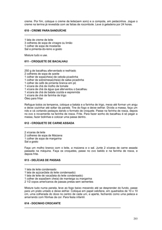 creme. Por fim, coloque o creme de leite(sem soro) e a compota, em pedacinhos. Jogue o
creme na terrina já revestida com as fatias de rocombole. Leve à geladeira por 24 horas.

610 - CREME PARA SANDUÍCHE
________________________________________________________________

1 lata de creme de leite
3 colheres de sopa de vinagre ou limão
1 colher de sopa de mostarda
Sal e pimenta-do-reino a gosto

Misture tudo e use.

611 - CROQUETE DE BACALHAU
________________________________________________________________

250 g de bacalhau aferventado e resfriado
2 colheres de sopa de azeite
1 colher de sopa(cheia) de cebola picadinha
1 colher de sobremesa(cheia) de salsa picadinha
1 colher de café de pimenta branca em pó
1 xícara de chá de molho de tomate
1 xícara de chá da água que aferventou o bacalhau
1 xícara de chá de batata cozida e espremida
1 xícara de chá de farinha de trigo
Óleo para fritar

Refogue todos os temperos, coloque a batata e a farinha de trigo, mexa até formar um angu
e deixe cozinhar até soltar da panela. Tire do fogo e deixe esfriar. Divida a massa, faça um
rolo e vá cortando pedaços dando o formato de croquete. Passe na farinha de rosca, depois
no ovo e novamente na farinha de rosca. Frite. Para fazer sonho do bacalhau é só pegar a
massa, fazer bolinhas e colocar uma passa dentro.

612 - CROQUETE DE CARNE ASSADA
________________________________________________________________

2 xícaras de leite
2 colheres de sopa de Maizena
1 colher de sopa de margarina
Sal a gosto

Faça um molho branco com o leite, a maizena e o sal. Junte 2 xícaras de carne assada
passada na máquina. Faça os croquetes, passe no ovo batido e na farinha de rosca, e
depois frite.

613 - DELÍCIAS DE PASSAS
________________________________________________________________

1 lata de leite condensado
1 lata de açúcar(lata do leite condensado)
1 lata de leite de vaca(lata do leite condensado)
1 colher de sopa(bem cheia) de manteiga ou margarina
2 1/2 copos americanos de passas pretas sem sementes

Misture tudo numa panela, leve ao fogo baixo mexendo até se desprender do fundo, passe
para um prato untado e deixe esfriar. Coloque em papel celofane, em quadrados de 10 x 10
cm, uma colherada do doce no centro de cada um, e aperte, fechando como uma peteca e
amarrando com fitinhas de cor. Para festa infantil.

614 - DOCINHO CROCANTE
________________________________________________________________



                                                                                        203
 