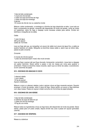 1 lata de leite condensado
1 xícara de chá de leite
1 colher de sopa de farinha de trigo
1 colher de sopa de manteiga
4 gemas
1/2 xícara de chá de noz ou castanha moída

Misture o leite condensado, a manteiga e a farinha de trigo dissolvida no leite. Leve tudo ao
fogo e acrescente as gemas, mexendo até desprender do fundo da panela. Junte as nozes
ou castanhas, retire do fogo e despeje numa travessa untada para esfriar. Enrole em
bolinhas e mergulhe-as na calda.

Calda

1 copo de água
300 g de açúcar
Caldo de 1/2 limão

Leve ao fogo até que, ao mergulhar um pouco de calda num pouco de água fria, a calda se
quebre fazendo um estalo. Mergulhe os docinhos nessa calda e, assim que os retirar dela,
passe-os pelo crocante.

Crocante

2 xícaras de chá de açúcar
1 prato de amendoim(sem moer) não muito torrado

Leve ao fogo o açúcar até que fique dourado. Acrescente o amendoim, mexa bem e despeje
em pedra mármore. Deixe esfriar e passe o rolo de massa por cima para quebrar o
amendoim. Passe os docinhos nesse crocante, assim que os retirar da calda, e acondicione-
os em caixinhas de papel.

615 - DOCINHO DE ABACAXI E COCO
________________________________________________________________

1 abacaxi ralado
1 coco ralado
1/2 kg de açúcar
Açúcar cristalizado

Misture o coco e o abacaxi ralados, junte o açúcar e leve ao fogo mexendo sempre. Quando
enxergar o fundo da panela, retire o doce do fogo. Deixe esfriar um pouco e faça bolinhas
com essa massa. Passe em açúcar cristal e arrume em forminhas de papel plissado.

616 - DOCINHO DE UVA VERDE
________________________________________________________________

1 lata de leite condensado
3 colheres de sopa de leite em pó
1 colher de chá de manteiga
1/2 kg de uva verde

Misture todos os ingredientes e leve ao fogo baixo até desprender do fundo da panela. Deixe
esfriar, passe para um prato untado, depois enrole nas uvas e passe em açúcar granulado
colorido.

617 - DOCINHO DE VÉSPERA
________________________________________________________________

Massa ou cobertura



                                                                                         204
 