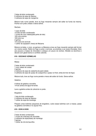 3 latas de leite condensado
6 colheres de sopa de Nescau
3 colheres de sopa de margarina

Misture tudo numa panela, leve ao fogo mexendo sempre até soltar do fundo da mesma.
Ponha num prato untado e deixe esfriar.

Recheio

1 copo de leite
1/2 lata de leite condensado
1 xícara de coco ralado(pela parte de trás)
100 g de ameixa
100 g de noz
2 gemas
1/2 xícara de vermute
1 colher de sopa(bem cheia) de Maizena

Misture os leites, o coco, as gemas e a Maizena e leve ao fogo mexendo sempre até formar
um creme cozido. Retire do fogo e junte o vermute, as ameixas e as nozes trituradas. Abra
aos poucos a massa de chocolate e coloque um pouco do recheio. Modele os docinhos e
decore com glacê branco e confeito colorido.

618 - DOCINHO VERMELHO
________________________________________________________________

Massa

2 latas de leite condensado
1 coco ralado de costas
4 gemas
2 colheres de sopa de castanha-do-pará ralada
3 colheres de sopa de queijo de cuia(ponha o queijo no final, antes de tirar do fogo)

Misture tudo, leve ao fogo numa panela e mexa até soltar do fundo. Deixe esfriar.

Gelatina

4 folhas de gelatina vermelha
1/4 de caneca de água fervendo

Lave a gelatina antes de colocá-la no prato.

Brigadeiro

1 lata de leite condensado
2 colheres de sopa de Nescau
1 colher de sopa de manteiga

Prepare umas bolinhas pequenas de brigadeiro, cubra essas bolinhas com a massa, passe
na gelatina vermelha e no açúcar fino.

619 - DOIS A DOIS
________________________________________________________________

2 latas de leite condensado
1 xícara de chá(rasa) de chocolate
2 colheres de sopa(rasas) de manteiga
3 gemas
1 colher de chá de baunilha



                                                                                        205
 