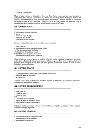 1 xícara de café de leite

Misture tudo menos o chocolate e leve ao fogo baixo mexendo até que comece a
desprender do fundo da panela(mais ou menos 20 minutos). Retire do fogo a metade da
massa e deixe esfriar num prato de louça untado. Acrescente à metade restante, o chocolate
peneirado e volte ao fogo por mais 3 minutos. Enrole as duas massas em bolinhas, junte a
cada bolinha de chocolate uma de creme e passe no açúcar refinado.

620 - EMPADÃO MAGALI
________________________________________________________________

2 colheres de sopa de manteiga
1 gema
1 colher de sopa de água
1 colher de chá de sal
1 caneca de farinha de trigo

Forme a massa e forre um pirex e recheie com o seguinte:

3 ovos inteiros
6 colheres de sopa de queijo parmesão ralado
1/2 frango de ensopado desfiado
1/4 de caneca de caldo de frango
Fatias bem finas de queijo mussarela
3 colheres de sopa de farinha de rosca

Misture tudo: os ovos, o queijo, o caldo e o frango, ponha no pirex forrado com a massa,
cubra com a farinha de rosca e coloque as fatias de queijo. Por cima do queijo, bote uns
pedaços de manteiga e leve a assar em forno quente. Enfeite com rodelas de ovos cozidos,
tomates e azeitonas pretas.

621 - EMPADAS DE AIPIM
________________________________________________________________

1 kg de aipim cozido em água e sal e passado na máquina
1 colher de sopa de manteiga
1 gema de ovo

Amasse tudo e forre as forminhas. Recheie a gosto. Cubra com uma rodelinha de massa.
Pincele com gema e leve ao forno.

622 - EMPADAS DE LIQUIDIFICADOR
________________________________________________________________

5 ovos inteiros
1 xícara de leite
1 xícara de óleo
Sal
2 xícaras de farinha de trigo
1 colher de sopa de fermento em pó
3 colheres de sopa de queijo ralado

Bata tudo no liquidificador, coloque em forminhas de empadas untadas e recheie a gosto.
Asse em forno pré-aquecido.

623 - EMPADAS DE QUEIJO
________________________________________________________________

6 colheres de sopa de queijo vermelho
3 colheres de sopa de manteiga
4 colheres de sopa de leite



                                                                                      206
 
