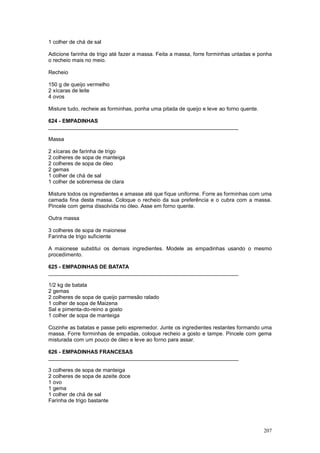1 colher de chá de sal

Adicione farinha de trigo até fazer a massa. Feita a massa, forre forminhas untadas e ponha
o recheio mais no meio.

Recheio

150 g de queijo vermelho
2 xícaras de leite
4 ovos

Misture tudo, recheie as forminhas, ponha uma pitada de queijo e leve ao forno quente.

624 - EMPADINHAS
________________________________________________________________

Massa

2 xícaras de farinha de trigo
2 colheres de sopa de manteiga
2 colheres de sopa de óleo
2 gemas
1 colher de chá de sal
1 colher de sobremesa de clara

Misture todos os ingredientes e amasse até que fique uniforme. Forre as forminhas com uma
camada fina desta massa. Coloque o recheio da sua preferência e o cubra com a massa.
Pincele com gema dissolvida no óleo. Asse em forno quente.

Outra massa

3 colheres de sopa de maionese
Farinha de trigo suficiente

A maionese substitui os demais ingredientes. Modele as empadinhas usando o mesmo
procedimento.

625 - EMPADINHAS DE BATATA
________________________________________________________________

1/2 kg de batata
2 gemas
2 colheres de sopa de queijo parmesão ralado
1 colher de sopa de Maizena
Sal e pimenta-do-reino a gosto
1 colher de sopa de manteiga

Cozinhe as batatas e passe pelo espremedor. Junte os ingredientes restantes formando uma
massa. Forre forminhas de empadas, coloque recheio a gosto e tampe. Pincele com gema
misturada com um pouco de óleo e leve ao forno para assar.

626 - EMPADINHAS FRANCESAS
________________________________________________________________

3 colheres de sopa de manteiga
2 colheres de sopa de azeite doce
1 ovo
1 gema
1 colher de chá de sal
Farinha de trigo bastante




                                                                                         207
 