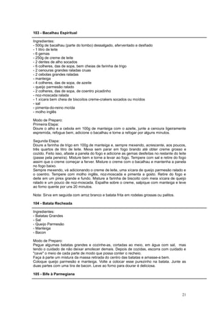103 - Bacalhau Espiritual

Ingredientes:
- 500g de bacalhau (parte do lombo) dessalgado, aferventado e desfiado
- 1 litro de leite
- 6 gemas
- 250g de creme de leite
- 2 dentes de alho socados
- 6 colheres, das de sopa, bem cheias de farinha de trigo
- 2 cenouras grandes raladas cruas
- 2 cebolas grandes raladas
- manteiga
- 4 colheres, das de sopa, de azeite
- queijo parmesão ralado
- 2 colheres, das de sopa, de coentro picadinho
- noz-moscada ralada
- 1 xícara bem cheia de biscoitos creme-crakers socados ou moídos
- sal
- pimenta-do-reino moída
- molho inglês

Modo de Preparo:
Primeira Etapa:
Doure o alho e a cebola em 100g de manteiga com o azeite, junte a cenoura ligeiramente
espremida, refogue bem, adicione o bacalhau e torne a refogar por alguns minutos.

Segunda Etapa:
Doure a farinha de trigo em 100g de manteiga e, sempre mexendo, acrescente, aos poucos,
três quartos de litro de leite. Mexa sem parar em fogo brando até obter creme grosso e
cozido. Feito isso, afaste a panela do fogo e adicione as gemas desfeitas no restante do leite
(passe pela peneira). Misture bem e torne a levar ao fogo. Tempere com sal e retire do fogo
assim que o creme começar a ferver. Misture o creme com o bacalhau e mantenha a panela
no fogo baixo.
Sempre mexendo, vá adicionando o creme de leite, uma xícara de queijo parmesão ralado e
o coentro. Tempere com molho inglês, noz-moscada e pimenta a gosto. Retire do fogo e
deite em um pirex grande e fundo. Misture a farinha de biscoito com meia xícara de queijo
ralado e um pouco de noz-moscada. Espalhe sobre o creme, salpique com manteiga e leve
ao forno quente por uns 20 minutos.

Nota: Sirva em seguida com arroz branco e batata frita em rodelas grossas ou palitos.

104 - Batata Recheada

Ingredientes:
- Batatas Grandes
- Sal
- Queijo Parmesão
- Manteiga
- Bacon

Modo de Preparo:
Pegue algumas batatas grandes e cozinhe-as, cortadas ao meio, em água com sal, mas
tendo o cuidado de não deixar amolecer demais. Depois de cozidas, escorra com cuidado e
"cave" o meio de cada parte de modo que possa conter o recheio.
Faça à parte um mistura da massa retirada do centro das batatas e amasse-a bem.
Coloque queijo parmesão e manteiga. Volte a colocar esse purezinho na batata. Junte as
duas partes com uma tira de bacon. Leve ao forno para dourar é deliciosa.

105 - Bife à Parmegiana




                                                                                           21
 