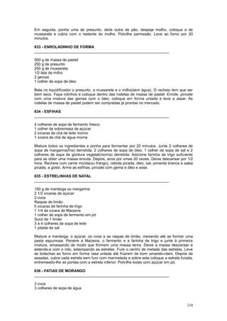 Em seguida, ponha uma de presunto, deite outra de pão, despeje molho, coloque a de
mussarela e cubra com o restante do molho. Polvilhe parmesão. Leve ao forno por 20
minutos.

633 - ENROLADINHO DE FORMA
________________________________________________________________

500 g de massa de pastel
250 g de presunto
250 g de mussarela
1/2 lata de milho
2 gemas
1 colher de sopa de óleo

Bata no liquidificador o presunto, a mussarela e o milho(sem água). O recheio tem que ser
bem seco. Faça rolinhos e coloque dentro das rodelas de massa de pastel. Enrole, pincele
com uma mistura das gemas com o óleo, coloque em forma untada e leve a assar. As
rodelas de massa de pastel podem ser compradas já prontas no mercado.

634 - ESFIHAS
________________________________________________________________

4 colheres de sopa de fermento fresco
1 colher de sobremesa de açúcar
2 xícaras de chá de leite morno
1 xícara de chá de água morna

Misture todos os ingredientes e ponha para fermentar por 20 minutos. Junte 2 colheres de
sopa de margarina(fria) derretida, 2 colheres de sopa de óleo, 1 colher de sopa de sal e 2
colheres de sopa de gordura vegetal(morna) derretida. Adicione farinha de trigo suficiente
para se obter uma massa enxuta. Depois, sove por umas 20 vezes. Deixe descansar por 1/2
hora. Recheie com carne moída(ou frango), cebola picada, óleo, sal, pimenta branca e salsa
picada, a gosto. Arme as esfihas, pincele com gema e óleo e asse.

635 - ESTRELINHAS DE NATAL
________________________________________________________________

150 g de manteiga ou margarina
2 1/2 xícaras de açúcar
2 ovos
Raspas de limão
5 xícaras de farinha de trigo
1 1/4 de xícara de Maizena
1 colher de sopa de fermento em pó
Suco de 1 limão
3 a 4 colheres de sopa de leite
1 pitada de sal

Misture a manteiga, o açúcar, os ovos e as raspas de limão, mexendo até se formar uma
pasta espumosa. Peneire a Maizena, o fermento e a farinha de trigo e junte à primeira
mistura, amassando de modo que formem uma massa tenra. Deixe a massa descansar e
estenda-a com o rolo, estampando as estrelas. Fure o centro de metade das estrelas. Leve
as bolachas ao forno em forma rasa untada até ficarem de bom amarelo-claro. Depois de
assadas, cubra cada estrela sem furo com marmelada e sobre esta coloque a estrela furada,
entremeado-lhe as pontas com a estrela inferior. Polvilhe todas com açúcar em pó.

636 - FATIAS DE MORANGO
________________________________________________________________

3 ovos
3 colheres de sopa de água



                                                                                      210
 