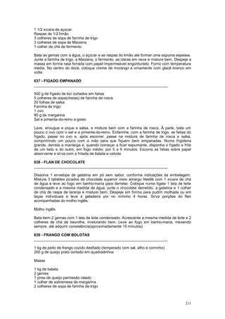 1 1/2 xícara de açúcar
Raspas de 1/2 limão
3 colheres de sopa de farinha de trigo
3 colheres de sopa de Maizena
1 colher de chá de fermento

Bata as gemas com a água, o açúcar e as raspas do limão até formar uma espuma espessa.
Junte a farinha de trigo, a Maizena, o fermento, as claras em neve e misture bem. Despeje a
massa em forma rasa forrada com papel impermeável engordurado. Forno com temperatura
média. No centro do doce, coloque creme de morango e ornamente com glacê branco em
volta.

637 - FÍGADO EMPANADO
________________________________________________________________

500 g de fígado de boi cortados em fatias
5 colheres de sopa(cheias) de farinha de rosca
20 folhas de salsa
Farinha de trigo
1 ovo
80 g de margarina
Sal e pimenta-do-reino a gosto

Lave, enxugue e pique a salsa, e misture bem com a farinha de rosca. À parte, bata um
pouco o ovo com o sal e a pimenta-do-reino. Enfarinhe, com a farinha de trigo, as fatias do
fígado, passe no ovo e, após escorrer, passe na mistura de farinha de rosca e salsa,
comprimindo um pouco com a mão para que fiquem bem empanadas. Numa frigideira
grande, derreta a manteiga e, quando começar a ficar espumante, disponha o fígado e frite
de um lado e do outro, em fogo médio, por 5 a 6 minutos. Escorra as fatias sobre papel
absorvente e sirva com a fritada de batata e cebola.

638 - FLAN DE CHOCOLATE
________________________________________________________________

Dissolva 1 envelope de gelatina em pó sem sabor, conforme indicações da embalagem.
Misture 3 tabletes picados de chocolate superior meio amargo Nestlé com 1 xícara de chá
de água e leve ao fogo em banho-maria para derreter. Coloque numa tigela 1 lata de leite
condensado e a mesma medida de água, junte o chocolate derretido, a gelatina e 1 colher
de chá de raspa de laranja e misture bem. Despeje em forma para pudim molhada ou em
taças individuais e leve à geladeira por no mínimo 4 horas. Sirva porções do flan
acompanhadas do molho inglês.

Molho inglês

Bata bem 2 gemas com 1 lata de leite condensado. Acrescente a mesma medida de leite e 2
colheres de chá de baunilha, misturando bem. Leve ao fogo em banho-maria, mexendo
sempre, até adquirir consistência(aproximadamente 15 minutos).

639 - FRANGO COM BOLOTAS
________________________________________________________________

1 kg de peito de frango cozido desfiado (temperado com sal, alho e cominho)
200 g de queijo prato cortado em quadradinhos

Massa

1 kg de batata
2 gemas
1 pires de queijo parmesão ralado
1 colher de sobremesa de margarina
2 colheres de sopa de farinha de trigo



                                                                                       211
 