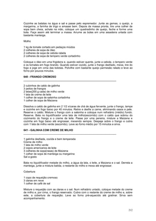 Cozinhe as batatas na água e sal e passe pelo espremedor. Junte as gemas, o queijo, a
margarina, a farinha de trigo e amasse bem. Depois da massa pronta, tire uma colher de
sopa bem cheia, achate na mão, coloque um quadradinho de queijo, feche e forme uma
bola. Faça assim até terminar a massa. Arrume as bolas em uma assadeira untada com
bastante manteiga.

Molho

1 kg de tomate cortado em pedaços miúdos
2 colheres de sopa de óleo
2 colheres de sopa de cebola ralada
2 colheres de sopa de tempero verde cortadinho

Coloque o óleo em uma frigideira e, quando estiver quente, junte a cebola, o tempero verde
e os tomates em fogo brando. Quando estiver cozido, junte o frango desfiado, mexa, tire do
fogo e joge em cima das bolotas. Polvilhe com bastante queijo parmesão ralado e leve ao
forno por poucos minutos.

640 - FRANGO CREMOSO
________________________________________________________________

2 cubinhos de caldo de galinha
3 peitos de frangos
2 latas(200 g cada) de milho verde
1 lata de creme de leite
1 colher de sopa de salsinha cortadinha
1 colher de sopa de Maizena

Dissolva o caldo de galinha em 2 1/2 xícaras de chá de água fervente, junte o frango, tampe
e cozinhe em fogo baixo por 40 minutos. Retire e desfie a carne, eliminando ossos e pele.
Reserve o caldo. Misture o frango com a salsinha e coloque num refratário (médio) fundo.
Reserve. Bata no liquidificador uma lata de milho(escorrido) com o caldo que sobrou do
cozimento do frango e o creme de leite. Passe por uma peneira, misture a Maizena e
cozinhe em fogo baixo até engrossar, mexendo sempre. Despeje sobre o frango e cubra
com 1 lata de milho verde (escorrido). Leve ao forno médio por 15 minutos e sirva.

641 - GALINHA COM CREME DE MILHO
________________________________________________________________

1 galinha desfiada, cozida e bem temperada
Creme de milho
1 lata de milho verde
2 copos americanos de leite
3 colheres de sopa(rasas) de Maizena
1 colher de sopa de manteiga ou margarina
Sal a gosto

Bata no liquidificador metade do milho, a água da lata, o leite, a Maizena e o sal. Derreta a
manteiga, junte a mistura batida, o restante do milho e mexa até engrossar.

Cobertura

1 copo de requeijão cremoso
3 claras em neve
1 colher de café de sal

Misture o requeijão com as claras e o sal. Num refratário untado, coloque metade do creme
de milho e, por cima, o frango reservado. Cubra com o restante do creme de milho e, sobre
este, a cobertura de requeijão. Leve ao forno pré-aquecido até gratinar. Sirva sem
acompanhamento.



                                                                                         212
 