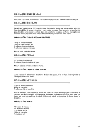 642 - GLACÊ DE CALDO DE LIMÃO
________________________________________________________________

Bata bem 250 g de açúcar refinado, caldo de limão(a gosto) e 2 colheres de sopa de água.

643 - GLACÊ DE CHOCOLATE
________________________________________________________________

Derreta em banho-maria 125 g de chocolate fino picado. Assim que estiver mole, retire do
fogo, junte 200 g de açúcar refinado e 1 clara batida em neve. Bata bem com uma colher de
pau até obter uma massa bem lisa. Especial para bolos e doces, conforme indicação das
receitas. Depois de usado, leve o doce à boca do forno para secar e obter brilho.

644 - GLACÊ DE CHOCOLATE COM MANTEIGA
________________________________________________________________

250 g de açúcar refinado
125 g de chocolate em pó
6 colheres de sopa de água
1 colher de sopa de manteiga

Misture bem, bata bem e use.

645 - GLACÊ DE FONDAN
________________________________________________________________

1/2 kg de açúcar glaçúcar
9 colheres de sopa de leite de coco

Misture e deixe derreter em banho-maria.

646 - GLACÊ DE LARANJA PARA TORTAS
________________________________________________________________

Junte o caldo de 2 laranjas e 3 colheres de sopa de açúcar, leve ao fogo para engrossar e
despeje quente sobre a torta.

647 - GLACÊ DE LEITE MOÇA
________________________________________________________________

1 lata de leite condensado
200 g de manteiga
1 colher de chá de baunilha

Bata a manteiga com batedor de arame até obter um creme esbranquiçado. Acrescente a
baunilha. Faça um pequeno furo na lata de leite Moça e despeje aos poucos, sem parar de
bater, até obter consistência de glacê. Utilize este glacê na cobertura de bolos, tortas e
biscoitos.

648 - GLACÊ DE MINUTO
________________________________________________________________

1/2 xícara de Nescau
1/4 de xícara de leite
1 xícara de açúcar
100 g de manteiga
1 pitada de sal




                                                                                       213
 