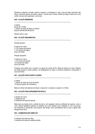 Dissolva o Nescau no leite, ponha o açúcar, a manteiga e o sal. Leve ao fogo mexendo até
ferver. Quando estiver fervendo, deixe 1 minuto sem mexer. Retire do fogo e bata com uma
colher de pau até engrossar e amornar.

649 - GLACÊ MÁRMORE
________________________________________________________________

2 claras
Suco de 1 limão
1 colher de sopa de água ou álcool
Açúcar pérola até dar ponto

Misture tudo e use.

650 - GLACÊ ORNAMENTAL
________________________________________________________________

Porção grande

6 claras em neve
4 1/2 xícaras de açúcar
1 1/2 caneca de água
Suco de limão

Porção pequena

2 claras em neve
1 1/2 xícara de açúcar
1/2 caneca de água
Suco de limão

Prepare uma calda com o açúcar e a água em ponto de fio. Bata as claras em neve. Depois
da calda pronta e ainda quente, vá despejando na clara e continue batendo e colocando o
suco de limão.

651 - GLACÊ PARA FAZER FLORES
________________________________________________________________

2 claras
1 colher de sopa de suco de limão
1/2 kg de açúcar de confeiteiro

Bata as claras até apenas começar a espumar e coloque o açúcar e o limão.

652 - GLACÊ PARA ORNAMENTAR BOLO
________________________________________________________________

2 claras em neve
1 pitada de sal
5 colheres de sopa de açúcar

Bata bem as claras com a pitada de sal e, em seguida, bote as colheres de açúcar, uma a
uma. Utilize batedeira elétrica ou batedor de ovos. Depois, tire o batedor e, com uma faca,
vá mexendo e colocando mais açúcar até atingir uma consistência tal em que o glacê não
desgrude da faca.

653 - HAMBÚRGUER SIMPLES
________________________________________________________________

4 colheres de sopa de óleo
4 colheres de sopa de cebola picada



                                                                                       214
 