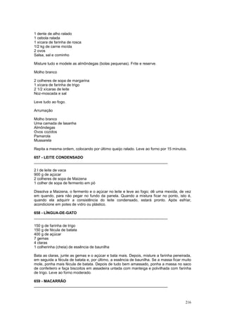 1 dente de alho ralado
1 cebola ralada
1 xícara de farinha de rosca
1/2 kg de carne moída
2 ovos
Salsa, sal e cominho

Misture tudo e modele as almôndegas (bolas pequenas). Frite e reserve.

Molho branco

2 colheres de sopa de margarina
1 xícara de farinha de trigo
2 1/2 xícaras de leite
Noz-moscada e sal

Leve tudo ao fogo.

Arrumação

Molho branco
Uma camada de lasanha
Almôndegas
Ovos cozidos
Pamarola
Mussarela

Repita a mesma ordem, colocando por último queijo ralado. Leve ao forno por 15 minutos.

657 - LEITE CONDENSADO
________________________________________________________________

2 l de leite de vaca
900 g de açúcar
2 colheres de sopa de Maizena
1 colher de sopa de fermento em pó

Dissolva a Maizena, o fermento e o açúcar no leite e leve ao fogo; dê uma mexida, de vez
em quando, para não pegar no fundo da panela. Quando a mistura ficar no ponto, isto é,
quando ela adquirir a consistência do leite condensado, estará pronto. Após esfriar,
acondicione em potes de vidro ou plástico.

658 - LÍNGUA-DE-GATO
________________________________________________________________

150 g de farinha de trigo
150 g de fécula de batata
400 g de açúcar
7 gemas
4 claras
1 colherinha (cheia) de essência de baunilha

Bata as claras, junte as gemas e o açúcar e bata mais. Depois, misture a farinha peneirada,
em seguida a fécula de batata e, por último, a essência de baunilha. Se a massa ficar muito
mole, ponha mais fécula de batata. Depois de tudo bem amassado, ponha a massa no saco
de confeiteiro e faça biscoitos em assadeira untada com manteiga e polvilhada com farinha
de trigo. Leve ao forno moderado.

659 - MACARRÃO
________________________________________________________________



                                                                                       216
 
