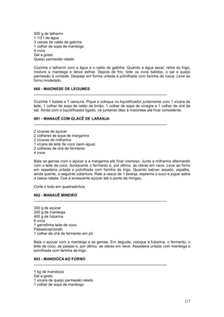 500 g de talharim
1 1/2 l de água
3 caixas de caldo de galinha
1 colher de sopa de manteiga
4 ovos
Sal a gosto
Queijo parmesão ralado

Cozinhe o talharim com a água e o caldo de galinha. Quando a água secar, retire do fogo,
misture a manteiga e deixe esfriar. Depois de frio, bote os ovos batidos, o sal e queijo
parmesão à vontade. Despeje em forma untada e polvilhada com farinha de rosca. Leve ao
forno moderado.

660 - MAIONESE DE LEGUMES
________________________________________________________________

Cozinhe 1 batata e 1 cenoura. Pique e coloque no liquidificador juntamente com 1 xícara de
leite, 1 colher de sopa de caldo de limão, 1 colher de sopa de vinagre e 1 colher de chá de
sal. Ainda com o liquidificador ligado, vá juntando óleo à maionese até ficar consistente.

661 - MANAUÊ COM GLACÊ DE LARANJA
________________________________________________________________

2 xícaras de açúcar
2 colheres de sopa de margarina
2 xícaras de milharina
1 xícara de leite de coco (sem água)
2 colheres de chá de fermento
4 ovos

Bata as gemas com o açúcar e a margarina até ficar cremoso. Junte a milharina alternando
com o leite de coco. Acrescente o fermento e, por último, as claras em neve. Leve ao forno
em assadeira untada e polvilhada com farinha de trigo. Quando estiver assado, espalhe,
ainda quente, a seguinte cobertura: Rale a casca de 1 laranja, esprema o suco e jogue sobre
a casca ralada. Coe e acrescente açúcar até o ponto de mingau.

Corte o bolo em quadradinhos.

662 - MANAUÊ MINEIRO
________________________________________________________________

300 g de açúcar
200 g de manteiga
400 g de fubarina
6 ovos
1 garrafinha leite de coco
Passas(opcional)
1 colher de chá de fermento em pó

Bata o açúcar com a manteiga e as gemas. Em seguida, coloque a fubarina, o fermento, o
leite de coco, as passas e, por último, as claras em neve. Assadeira untada com manteiga e
polvilhada com farinha de trigo.

663 - MANDIOCA AO FORNO
________________________________________________________________

1 kg de mandioca
Sal a gosto
1 xícara de queijo parmesão ralado
1 colher de sopa de manteiga



                                                                                       217
 