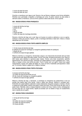 1 xícara de leite fervente
1 xícara de leite de coco

Cozinhe a mandioca com água e sal. Escorra, tire as fibras e coloque numa forma refratária.
Polvilhe com parmesão e espalhe a manteiga por cima. À parte, misture os dois leites e
derrame sobre a mandioca. Leve ao forno quente e deixe até dourar. Sirva quente.

664 - MASSA BÁSICA PARA PANQUECA
________________________________________________________________

1 xícara de farinha de trigo
1 pitada de sal
1 ovo
1 gema
1 xícara de leite
1 colher de sopa de manteiga derretida

Peneire a farinha de trigo com o sal, faça um buraco no centro e adicione o ovo e a gema.
Coloque o leite aos poucos; depois, junte a manteiga derretida e bata bem. Deixe a massa
descansar por 30 minutos.

665 - MASSA BÁSICA PARA TORTA ABERTA SIMPLES
________________________________________________________________

1 1/4 de xícara de farinha de trigo
8 colheres de sopa de manteiga ou margarina gelada(cortada em pedaços)
1 pitada de sal
3 colheres de sopa de água gelada

Misture a farinha e a margarina. Acrescente a água e vá misturando levemente até que toda
a água tenha sido absorvida pela massa. Forme uma bola. Amasse levemente uma, duas ou
três vezes para distribuir a gordura pela massa. Forme uma bola novamente, polvilhe
ligeiramente com farinha de trigo, embrulhe em papel plástico e leve à geladeira por 1 hora.
Abra a massa e forre uma forma de abrir. Fure o fundo com um garfo. Cubra com papel
impermeável, encha com grãos de feijão cru, leve ao forno moderado pré-aquecido e asse
por 15 minutos. Retire o papel com o feijão e recheie.

666 - MASSA BÁSICA PARA TORTA FECHADA
________________________________________________________________

3 xícaras de farinha de trigo
1/2 colher de sopa de fermento em pó
3/4 de xícara de manteiga ou margarina gelada
7 colheres de sopa de água gelada

Misture a farinha de trigo, o fermento, a manteiga ou margarina em pedacinhos e com as
pontas dos dedos faça uma farofa. Junte a água aos poucos. Misture e amasse bem.
Embrulhe em papel plástico aderente e deixe descansar enquanto prepara o recheio. Divida
a massa em duas partes, sendo uma parte o dobro da outra. Forre uma forma de abrir com a
parte maior. Recheie, abra a massa restante e corte-a em tiras. Cubra a torta, entrelaçando
as tiras para dar um visual bonito. Aperte as bordas com os dedos e faça um acabamento
com o auxílio de um garfo.

667 - MASSA PARA CANUDINHO
________________________________________________________________

1 1/2 kg de farinha de trigo
1 ovo
1/2 colher de sopa de manteiga
1/2 colher de sopa de banha
1/2 xícara de leite



                                                                                        218
 