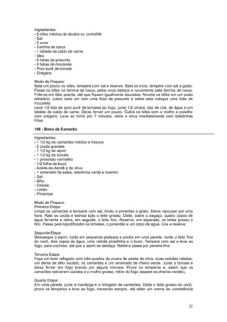 Ingredientes:
- 6 bifes médios de alcatra ou contrafilé
- Sal
- 2 ovos
- Farinha de rosca
- 1 tablete de caldo de carne
- óleo
- 6 fatias de presunto
- 6 fatias de mozarela
- Puro purê de tomate
- Orégano

Modo de Preparo:
Bata um pouco os bifes, tempere com sal e reserve. Bata os ovos, tempere com sal a gosto.
Passe os bifes na farinha de rosca, pelos ovos batidos e novamente pela farinha de rosca.
Frite-os em óleo quente, até que fiquem igualmente dourados. Arrume os bifes em um prato
refratário, cubra cada um com uma fatia de presunto e sobre esta coloque uma fatia de
mozarela.
Leve 1/2 lata de puro purê de tomates ao fogo, junte 1/2 xícara, das de chá, de água e um
tablete de caldo de carne. Deixe ferver um pouco. Cubra os bifes com o molho e polvilhe
com orégano. Leve ao forno por 7 minutos, retire e sirva imediatamente com batatinhas
fritas.

106 - Bobo de Camarão

Ingredientes:
- 1 1/2 kg de camarões médios e frescos
- 2 cocôs grandes
- 1 1/2 kg de aipim
- 1 1/2 kg de tomate
- 1 pimentão vermelho
- 1/2 folha de louro
- Azeite-de-dendê e de oliva
- 1 amarrado de salsa, cebolinha verde e coentro
- Sal
- Alho
- Cebola
- Limão
- Pimentas

Modo de Preparo:
Primeira Etapa:
Limpe os camarões e tempere com sal, limão e pimentas a gosto. Deixe repousar por uma
hora. Rale os cocôs e extraia todo o leite grosso. Deite, sobre o bagaço, quatro copos de
água fervente e retire, em seguida, o leite fino. Reserve, em separado, os leites grosso e
fino. Passe pelo liqüidificador os tomates, o pimentão e um copo de água. Coe e reserve.

Segunda Etapa:
Descasque o aipim, corte em pequenos pedaços e ponha em uma panela. Junte o leite fino
do cocô, dois copos de água, uma cebola picadinha e o louro. Tempere com sal e leve ao
fogo, para cozinhar, até que o aipim se desfaça. Retire e passe por peneira fina.

Terceira Etapa:
Faça um bom refogado com três quartos de xícara de azeite de oliva, duas cebolas raladas,
um dente de alho socado, os camarões e um amarrado de cheiro verde. Junte o tomate e
deixa ferver em fogo brando por alguns minutos. Prove os temperos e, assim que os
camarões estiverem cozidos e o molho grosso, retire do fogo (separe os cheiros verdes).

Quarta Etapa:
Em uma panela, junte a manteiga e o refogado de camarões. Deite o leite grosso do cocô,
prove os temperos e leve ao fogo, mexendo sempre, até obter um creme de consistência



                                                                                       22
 