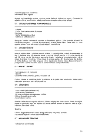 2 cebolas pequenas picadinhas
Pimenta-do-reino a gosto

Misture os ingredientes acima, coloque numa tigela ou molheira e cubra. Conserve na
geladeira. Sirva bem frio com salada crua(cenoura, pepino, aipo, ovos, alface).

673 - MOLHO DE TOMATES PARA MACARRÃO
________________________________________________________________

1 cebola
1 colher de sopa de massa de tomate
3 tomates
1 colher de sopa de gordura
1 tablete de caldo de carne

Refogue a cebola, a massa de tomate e os tomates na gordura. Junte o tablete de caldo de
carne(dissolvido em 1 copo de água fervente) e deixe ferver bem. Passe tudo por uma
peneira grossa. Torne a levar ao fogo até adquirir consistência.

674 - MOLHO DE VINHO
________________________________________________________________

Bata no liquidificador 2 cenouras médias picadas, 1 tomate grande, 1 ramo de salsão sem os
fios, 1 dente de alho, 1/2 pimentão verde, o suco de 1 limão grande, 1 1/2 colher de chá de
sal, 1/2 colher de chá de pimenta vermelha picada, 1 pitada de pimenta-do-reino, 1/4 de
xícara de chá de vinho tinto, 1/4 de xícara de chá de azeite e 3/4 de xícara de chá de óleo
de milho. Coloque num vidro tampado e leve à geladeira durante 5 dias. Esse molho serve
para pincelar a carne enquanto assa ou como molho de acompanhamento.

675 - MOLHO TÁRTARO
________________________________________________________________

1 vidro(pequeno) de maionese
1 cebola
Cebolinha verde, pimentão, picles, vinagre e sal

Corte a cebola, a cebolinha verde, o pimentão e os picles bem miudinhos. Junte tudo à
maionese, ao vinagre e ao sal necessários.

676 - MORANGOS
________________________________________________________________

1 coco ralado (pela parte de trás)
1 lata de leite condensado
100 g de amêndoas descascadas e moídas
5 folhas de gelatina vermelha
Açúcar vésper branco

Misture tudo e leve ao fogo até soltar da panela. Despeje em prato untado, forme morangos,
passe na gelatina e logo em seguida no açúcar vésper. Prenda 1 cravo no meio e faça 2
folhinhas com glacê verde.

Gelatina

5 folhas de gelatina em 1/2 xícara de água fervente em panela esmalte.
4 dúzias de cepalas e 1 roda de arame forrado.

677 - MOSAICO DE GELATINA
________________________________________________________________

1 lata de leite condensado



                                                                                       220
 