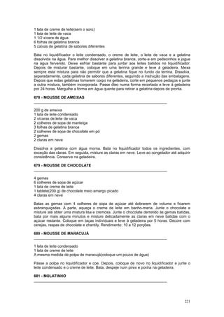 1 lata de creme de leite(sem o soro)
1 lata de leite de vaca
1 1/2 xícara de água
6 folhas de gelatina branca
5 caixas de gelatina de sabores diferentes

Bata no liquidificador o leite condensado, o creme de leite, o leite de vaca e a gelatina
dissolvida na água. Para melhor dissolver a gelatina branca, corte-a em pedacinhos e jogue
na água fervendo. Deixe esfriar bastante para juntar aos leites batidos no liquidificador.
Depois de misturar bastante, coloque em uma terrina grande e leve à geladeira. Mexa
sempre esta mistura para não permitir que a gelatina fique no fundo da terrina. Dissolva,
separadamente, cada gelatina de sabores diferentes, seguindo a instrução das embalagens.
Depois que estas gelatinas tomarem corpo na geladeira, corte em pequenos pedaços e junte
a outra mistura, também incorporada. Passe óleo numa forma recortada e leve à geladeira
por 24 horas. Mergulhe a forma em água quente para retirar a gelatina depois de pronta.

678 - MOUSSE DE AMEIXAS
________________________________________________________________

200 g de ameixa
1 lata de leite condensado
2 xícaras de leite de vaca
2 colheres de sopa de manteiga
3 folhas de gelatina branca
2 colheres de sopa de chocolate em pó
2 gemas
2 claras em neve

Dissolva a gelatina com água morna. Bata no liquidificador todos os ingredientes, com
exceção das claras. Em seguida, misture as claras em neve. Leve ao congelador até adquirir
consistência. Conserve na geladeira.

679 - MOUSSE DE CHOCOLATE
________________________________________________________________

4 gemas
6 colheres de sopa de açúcar
1 lata de creme de leite
1 tablete(200 g) de chocolate meio amargo picado
4 claras em neve

Batas as gemas com 4 colheres de sopa de açúcar até dobrarem de volume e ficarem
esbranquiçadas. À parte, aqueça o creme de leite em banho-maria. Junte o chocolate e
misture até obter uma mistura lisa e cremosa. Junte o chocolate derretido às gemas batidas,
bata por mais alguns minutos e misture delicadamente as claras em neve batidas com o
açúcar restante. Coloque em taças individuais e leve à geladeira por 5 horas. Decore com
cerejas, raspas de chocolate e chantily. Rendimento: 10 a 12 porções.

680 - MOUSSE DE MARACUJÁ
________________________________________________________________

1 lata de leite condensado
1 lata de creme de leite
A mesma medida de polpa de maracujá(coloque um pouco de água)

Passe a polpa no liquidificador e coe. Depois, coloque de novo no liquidificador e junte o
leite condensado e o creme de leite. Bata, despeje num pirex e ponha na geladeira.

681 - MULATINHO
________________________________________________________________




                                                                                       221
 