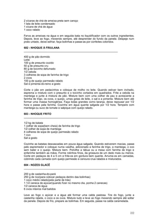 2 xícaras de chá de ameixa preta sem caroço
1 lata de leite condensado
1 xícara de chá de água
1 coco ralado

Ferva as ameixas na água e em seguida bata no liquidificador com os outros ingredientes.
Depois, leve ao fogo, mexendo sempre, até desprender do fundo da panela. Despeje num
prato untado, deixe esfriar, faça bolinhas e passe-as por confeites coloridos.

682 - NHOQUE À FRIULANA
________________________________________________________________

400 g de pão dormido
Leite
100 g de presunto cozido
50 g de presunto cru
80 g de toicinho defumado
1/2 cebola
3 colheres de sopa de farinha de trigo
2 ovos
100 g de queijo parmesão ralado
Sal e pimenta-do-reino a gosto

Corte o pão em pedacinhos e coloque de molho no leite. Quando estiver bem inchado,
esprema e misture com o presunto e o toicinho cortados em quadrados. Frite a cebola na
manteiga e junte à mistura de pão. Misture bem com uma colher de pau e acrescente a
farinha de trigo, os ovos, o queijo, umas gotas de leite, o sal e a pimenta. Misture bem até
formar uma massa homogênea. Faça bolas grandes como laranja, deixe repousar por 1/2
hora e passe pela farinha. Cozinhe em água quente salgada por 1/2 hora. Tempere com
manteiga ou suco de tomate e salpique com queijo ralado.

683 - NHOQUE FRITO
________________________________________________________________

1/2 kg de batata
1 colher de sopa(bem cheia) de farinha de trigo
1/2 colher de sopa de manteiga
4 colheres de sopa de queijo parmesão ralado
1 ovo
Sal a gosto

Cozinhe as batatas descascadas em pouca água salgada. Quando estiverem macias, passe
pelo espremedor e coloque numa vasilha, adicionado a farinha de trigo, a manteiga, o ovo
sem bater e o queijo. Misture bem. Polvilhe a tábua ou a mesa com farinha de trigo e
enfarinhe também as mãos. Forme rolinhos finos, da grossura de um dedo mais ou menos.
Corte em pedaços de 4 a 5 cm e frite-os em gordura bem quente. Arrume-os em camadas,
cobrindo cada camada com queijo parmesão e cenoura crua ralados e misturados.

684 - NOZES GLACÊ
________________________________________________________________

200 g de castanha-do-pará
250 g de noz(para colocar pedaços dentro das bolinhas)
1 coco médio ralado(pela parte de trás)
1 1/2 caneca de açúcar(quando fizer no mesmo dia, ponha 2 canecas)
1/2 caneca de água
6 ovos inteiros mal batidos

Leve ao fogo o açúcar e a água até formar uma calda pastosa. Tire do fogo, junte a
castanha ralada, o coco e os ovos. Misture tudo e leve ao fogo mexendo sempre até soltar
da panela. Depois de frio, prepare as bolinhas. Em seguida, passe na calda caramelada.



                                                                                        222
 