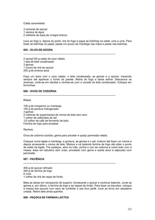 Calda caramelada

3 canecas de açúcar
1 caneca de água
2 colheres de sopa de vinagre branco

Leve ao fogo e, depois do ponto, tire do fogo e jogue as bolinhas na calda, uma a uma. Para
botar as bolinhas no papel, passe um pouco de manteiga nas mãos e passe nas bolinhas.

685 - OLHO-DE-SOGRA
________________________________________________________________

2 sacos(100 g cada) de coco ralado
1 lata de leite condensado
3 gemas
1 xícara de chá de açúcar
250 g de ameixa seca

Faça um doce com o coco ralado, o leite condensado, as gemas e o açúcar, mexendo
sempre até aparecer o fundo da panela. Retire do fogo e deixe esfriar. Descaroce as
ameixas, corte-as em bandas e recheie-as com a cocada do leite condensado. Coloque em
forminhas.

686 - OVOS DE CODORNA
________________________________________________________________

Massa

100 g de margarina ou manteiga
100 g de gordura hidrogenada
3 gemas
2 colheres de sopa(cheias) de creme de leite sem soro
1 colher de café(rasa) de sal
1/2 colher de café de fermento de bolo
Farinha de trigo para amassar

Recheio

Ovos de codorna cozidos, gema para pincelar e queijo parmesão ralado.

Coloque numa tigela a manteiga, a gordura, as gemas e o sal, misture até fazer um creme e
depois acrescente o creme de leite. Misture e vá botando farinha de trigo até obter o ponto
de soltar da tigela. Tire pedaços, abra na mão, ponha o ovo de codorna e cubra todo com a
massa. Asse em tabuleiro sem untar, pincelado com gema e azeite doce e salpicado com
parmesão.

687 - PACIÊNCIA
________________________________________________________________

400 g de açúcar refinado
400 g de farinha de trigo
6 ovos
1 colher de chá de raspa de limão

Bata as claras em neve(ponto de suspiro). Acrescente o açúcar e continue batendo. Junte as
gemas e, por último, a farinha de trigo e as raspas de limão. Para fazer os biscoitos, coloque
a massa aos poucos num saco de confeitar e use bico perlê. Leve ao forno em assadeira
untada. Retire dela ainda quentes.

688 - PAÇOCA DE FARINHA LÁCTEA



                                                                                          223
 