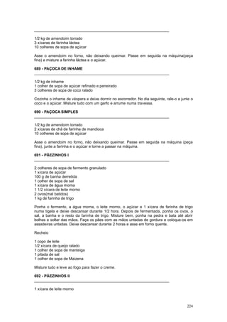 ________________________________________________________________

1/2 kg de amendoim torrado
3 xícaras de farinha láctea
10 colheres de sopa de açúcar

Asse o amendoim no forno, não deixando queimar. Passe em seguida na máquina(peça
fina) e misture a farinha láctea e o açúcar.

689 - PAÇOCA DE INHAME
________________________________________________________________

1/2 kg de inhame
1 colher de sopa de açúcar refinado e peneirado
3 colheres de sopa de coco ralado

Cozinhe o inhame de véspera e deixe dormir no escorredor. No dia seguinte, rale-o e junte o
coco e o açúcar. Misture tudo com um garfo e arrume numa travessa.

690 - PAÇOCA SIMPLES
________________________________________________________________

1/2 kg de amendoim torrado
2 xícaras de chá de farinha de mandioca
10 colheres de sopa de açúcar

Asse o amendoim no forno, não deixando queimar. Passe em seguida na máquina (peça
fina), junte a farinha e o açúcar e torne a passar na máquina.

691 - PÃEZINHOS I
________________________________________________________________

2 colheres de sopa de fermento granulado
1 xícara de açúcar
100 g de banha derretida
1 colher de sopa de sal
1 xícara de água morna
1 1/2 xícara de leite morno
2 ovos(mal batidos)
1 kg de farinha de trigo

Ponha o fermento, a água morna, o leite morno, o açúcar e 1 xícara de farinha de trigo
numa tigela e deixe descansar durante 1/2 hora. Depois de fermentada, ponha os ovos, o
sal, a banha e o resto da farinha de trigo. Misture bem, ponha na pedra e bata até abrir
bolhas e soltar das mãos. Faça os pães com as mãos untadas de gordura e coloque-os em
assadeiras untadas. Deixe descansar durante 2 horas e asse em forno quente.

Recheio

1 copo de leite
1/2 xícara de queijo ralado
1 colher de sopa de manteiga
1 pitada de sal
1 colher de sopa de Maizena

Misture tudo e leve ao fogo para fazer o creme.

692 - PÃEZINHOS II
________________________________________________________________

1 xícara de leite morno



                                                                                       224
 
