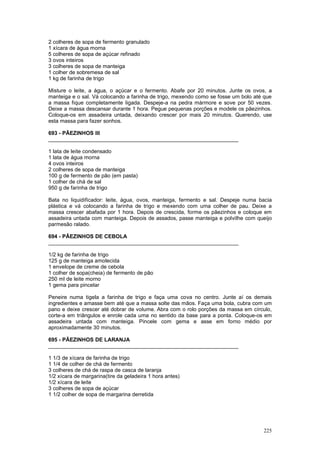 2 colheres de sopa de fermento granulado
1 xícara de água morna
5 colheres de sopa de açúcar refinado
3 ovos inteiros
3 colheres de sopa de manteiga
1 colher de sobremesa de sal
1 kg de farinha de trigo

Misture o leite, a água, o açúcar e o fermento. Abafe por 20 minutos. Junte os ovos, a
manteiga e o sal. Vá colocando a farinha de trigo, mexendo como se fosse um bolo até que
a massa fique completamente ligada. Despeje-a na pedra mármore e sove por 50 vezes.
Deixe a massa descansar durante 1 hora. Pegue pequenas porções e modele os pãezinhos.
Coloque-os em assadeira untada, deixando crescer por mais 20 minutos. Querendo, use
esta massa para fazer sonhos.

693 - PÃEZINHOS III
________________________________________________________________

1 lata de leite condensado
1 lata de água morna
4 ovos inteiros
2 colheres de sopa de manteiga
100 g de fermento de pão (em pasta)
1 colher de chá de sal
950 g de farinha de trigo

Bata no liquidificador: leite, água, ovos, manteiga, fermento e sal. Despeje numa bacia
plástica e vá colocando a farinha de trigo e mexendo com uma colher de pau. Deixe a
massa crescer abafada por 1 hora. Depois de crescida, forme os pãezinhos e coloque em
assadeira untada com manteiga. Depois de assados, passe manteiga e polvilhe com queijo
parmesão ralado.

694 - PÃEZINHOS DE CEBOLA
________________________________________________________________

1/2 kg de farinha de trigo
125 g de manteiga amolecida
1 envelope de creme de cebola
1 colher de sopa(cheia) de fermento de pão
250 ml de leite morno
1 gema para pincelar

Peneire numa tigela a farinha de trigo e faça uma cova no centro. Junte aí os demais
ingredientes e amasse bem até que a massa solte das mãos. Faça uma bola, cubra com um
pano e deixe crescer até dobrar de volume. Abra com o rolo porções da massa em círculo,
corte-a em triângulos e enrole cada uma no sentido da base para a ponta. Coloque-os em
assadeira untada com manteiga. Pincele com gema e asse em forno médio por
aproximadamente 30 minutos.

695 - PÃEZINHOS DE LARANJA
________________________________________________________________

1 1/3 de xícara de farinha de trigo
1 1/4 de colher de chá de fermento
3 colheres de chá de raspa de casca de laranja
1/2 xícara de margarina(tire da geladeira 1 hora antes)
1/2 xícara de leite
3 colheres de sopa de açúcar
1 1/2 colher de sopa de margarina derretida




                                                                                    225
 