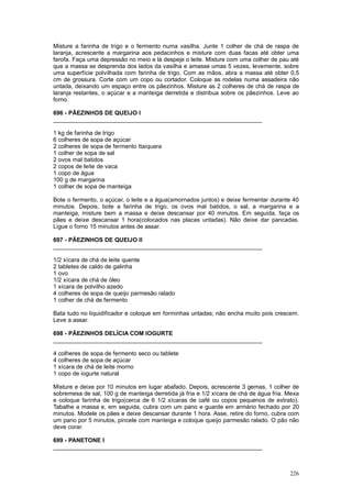 Misture a farinha de trigo e o fermento numa vasilha. Junte 1 colher de chá de raspa de
laranja, acrescente a margarina aos pedacinhos e misture com duas facas até obter uma
farofa. Faça uma depressão no meio e lá despeje o leite. Misture com uma colher de pau até
que a massa se desprenda dos lados da vasilha e amasse umas 5 vezes, levemente, sobre
uma superfície polvilhada com farinha de trigo. Com as mãos, abra a massa até obter 0,5
cm de grossura. Corte com um copo ou cortador. Coloque as rodelas numa assadeira não
untada, deixando um espaço entre os pãezinhos. Misture as 2 colheres de chá de raspa de
laranja restantes, o açúcar e a manteiga derretida e distribua sobre os pãezinhos. Leve ao
forno.

696 - PÃEZINHOS DE QUEIJO I
________________________________________________________________

1 kg de farinha de trigo
6 colheres de sopa de açúcar
2 colheres de sopa de fermento Itaiquara
1 colher de sopa de sal
2 ovos mal batidos
2 copos de leite de vaca
1 copo de água
100 g de margarina
1 colher de sopa de manteiga

Bote o fermento, o açúcar, o leite e a água(amornados juntos) e deixe fermentar durante 40
minutos. Depois, bote a farinha de trigo, os ovos mal batidos, o sal, a margarina e a
manteiga, misture bem a massa e deixe descansar por 40 minutos. Em seguida, faça os
pães e deixe descansar 1 hora(colocados nas placas untadas). Não deixe dar pancadas.
Ligue o forno 15 minutos antes de assar.

697 - PÃEZINHOS DE QUEIJO II
________________________________________________________________

1/2 xícara de chá de leite quente
2 tabletes de caldo de galinha
1 ovo
1/2 xícara de chá de óleo
1 xícara de polvilho azedo
4 colheres de sopa de queijo parmesão ralado
1 colher de chá de fermento

Bata tudo no liquidificador e coloque em forminhas untadas; não encha muito pois crescem.
Leve a assar.

698 - PÃEZINHOS DELÍCIA COM IOGURTE
________________________________________________________________

4 colheres de sopa de fermento seco ou tablete
4 colheres de sopa de açúcar
1 xícara de chá de leite morno
1 copo de iogurte natural

Misture e deixe por 10 minutos em lugar abafado. Depois, acrescente 3 gemas, 1 colher de
sobremesa de sal, 100 g de manteiga derretida já fria e 1/2 xícara de chá de água fria. Mexa
e coloque farinha de trigo(cerca de 6 1/2 xícaras de café ou copos pequenos de extrato).
Tabalhe a massa e, em seguida, cubra com um pano e guarde em armário fechado por 20
minutos. Modele os pães e deixe descansar durante 1 hora. Asse, retire do forno, cubra com
um pano por 5 minutos, pincele com manteiga e coloque queijo parmesão ralado. O pão não
deve corar.

699 - PANETONE I
________________________________________________________________



                                                                                        226
 