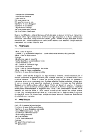 1 lata de leite condensado
1 lata de leite de vaca
2 ovos inteiros
250 g de margarina
250 g de fermento de pão
2 colheres de sopa de açúcar
2 colheres de chá de sal
1 kg de farinha de trigo
200 g de passas sem caroços
200 g de frutas cristalizadas

Bata no liquidificador o leite condensado, o leite de vaca, os ovos, o fermento, a margarina e
todos os outros ingredientes menos a farinha de trigo, as passas e as frutas cristalizadas.
Depois de tudo batido, coloque em uma vasilha, junte a farinha de trigo, bata bem e deixe
descansar por 2 horas coberto por um pano úmido. Depois, torne a bater e coloque as frutas
e as passas e ponha em 2 formas altas.

700 - PANETONE II
________________________________________________________________

1/4 de xícara de açúcar
1 tablete(15 g) de fermento de pão ou 1 colher de sopa de fermento seco para pão
3/4 de xícara de água morna
3 gemas
1/2 colher de sopa de baunilha
1 colher de chá de casca ralada de limão
1 colher de chá de sal
3 1/2 xícaras de farinha de trigo
1/2 xícara de margarina
2/3 de xícara de passas claras sem sementes
1/3 de xícara de frutas cristalizadas
2 colheres de sopa de manteiga derretida

1. Junte 1 colher de chá de açúcar e a água morna ao fermento. Deixe descansar por 10
minutos. Acrescente as gemas batidas à parte. Coloque a baunilha, a casca de limão, o sal e
o açúcar restante. 2. Junte 2 xícaras de farinha de trigo e bata bem. Vá juntando a
margarina, aos poucos, misturando bem. Adicione a farinha de trigo restante e misture bem.
3. Leve a massa a uma superfície polvilhada e amasse 10 minutos até ficar elástica.
Coloque numa vasilha untada, cubra e deixe 1 hora, até dobrar de volume. 4. Abaixe a
massa com o punho e coloque numa superfície polvilhada. 5. Adicione as passas e as frutas
cristalizadas, misturando bem. 6. Faça uma bola e leve a uma forma redonda de 18,5 cm de
diâmetro por 8 cm de altura. 7. Deixe crescer durante por 45 minutos até chegar à beira.
Pincele com manteiga derretida e leve ao forno pré-aquecido. Asse durante 45 minutos,
pincelando 2 vezes. Se dourar logo, proteja com papel alumínio. Depois de desenformar,
pincele todo com manteiga.

701 - PANETONE III
________________________________________________________________

6 a 6 1/2 xícaras de farinha de trigo
2 colheres de sopa de fermento fresco
4 colheres de sopa de açúcar granulado
1 copo(150 ml) de iogurte natural
1/2 colher de sobremesa de sal
1 xícara de água morna
100 g de manteiga
1 colher de sopa de panil
4 gemas
200 g de frutas cristalizadas
100 g de passas



                                                                                          227
 