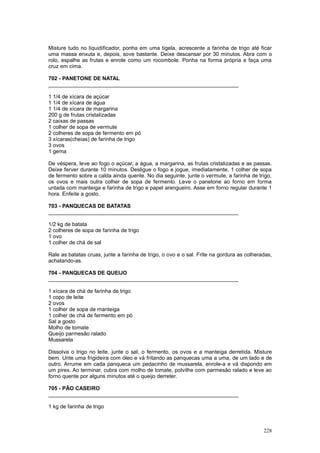 Misture tudo no liquidificador, ponha em uma tigela, acrescente a farinha de trigo até ficar
uma massa enxuta e, depois, sove bastante. Deixe descansar por 30 minutos. Abra com o
rolo, espalhe as frutas e enrole como um rocombole. Ponha na forma própria e faça uma
cruz em cima.

702 - PANETONE DE NATAL
________________________________________________________________

1 1/4 de xícara de açúcar
1 1/4 de xícara de água
1 1/4 de xícara de margarina
200 g de frutas cristalizadas
2 caixas de passas
1 colher de sopa de vermute
2 colheres de sopa de fermento em pó
3 xícaras(cheias) de farinha de trigo
3 ovos
1 gema

De véspera, leve ao fogo o açúcar, a água, a margarina, as frutas cristalizadas e as passas.
Deixe ferver durante 10 minutos. Desligue o fogo e jogue, imediatamente, 1 colher de sopa
de fermento sobre a calda ainda quente. No dia seguinte, junte o vermute, a farinha de trigo,
os ovos e mais outra colher de sopa de fermento. Leve o panetone ao forno em forma
untada com manteiga e farinha de trigo e papel arengueiro. Asse em forno regular durante 1
hora. Enfeite a gosto.

703 - PANQUECAS DE BATATAS
________________________________________________________________

1/2 kg de batata
2 colheres de sopa de farinha de trigo
1 ovo
1 colher de chá de sal

Rale as batatas cruas, junte a farinha de trigo, o ovo e o sal. Frite na gordura as colheradas,
achatando-as.

704 - PANQUECAS DE QUEIJO
________________________________________________________________

1 xícara de chá de farinha de trigo
1 copo de leite
2 ovos
1 colher de sopa de manteiga
1 colher de chá de fermento em pó
Sal a gosto
Molho de tomate
Queijo parmesão ralado
Mussarela

Dissolva o trigo no leite, junte o sal, o fermento, os ovos e a manteiga derretida. Misture
bem. Unte uma frigideira com óleo e vá fritando as panquecas uma a uma, de um lado e de
outro. Arrume em cada panqueca um pedacinho de mussarela, enrole-a e vá dispondo em
um pirex. Ao terminar, cubra com molho de tomate, polvilhe com parmesão ralado e leve ao
forno quente por alguns minutos até o queijo derreter.

705 - PÃO CASEIRO
________________________________________________________________

1 kg de farinha de trigo



                                                                                           228
 