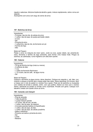 regular e saborosa. Adicione Azeite-de-dendê a gosto; misture rapidamente, retire e sirva em
seguida.
Acompanhe com arroz com angu de creme de arroz.




107 - Bolinhos de Arroz

Ingredientes:
- 3 xícaras, das de chá, de sobras de arroz
- 1 colher, das de sopa, de queijo parmesão ralado
- 2 ovos
- Sal
- Pimenta-do-reino
- 1 colherinha, das de chá, de fermento em pó
- Farinha de trigo
- óleo

Modo de Preparo:
Passe o arroz na máquina de moer carne. Junte os ovos, queijo ralado, sal, pimenta-do-
reino, fermento e farinha de trigo suficiente, para formar uma massa mole. Pingue os
bolinhos, às colheradas, numa frigideira com óleo bem quente.

108 - Calzone

Ingredientes:
- 1/2 kg de farinha de trigo (mais ou menos)
- 3 colheres de óleo
- 1 ovo
- 1 colher de fermento fleichmann
- 1 1/2 xícara, das de café, de água morna
- Sal

Modo de Preparo:
Coloque o fermento na água morna, deixe dissolver. Coloque em seguida o sal, óleo, ovo,
misture e coloque a farinha até a massa soltar das mãos. Deixe descansar 30 minutos. Abrir
a massa com o rolo de pastel e o recheio fica a gosto. Pode ser de sardinha ou mussarela
com rodelas de tomate e cebolas, enfim, com que preferir. Dobrar ao meio com o recheio
dentro, apertando as pontas ou enrolar como rocambole. Pincele com gema. Coloque num
tabuleiro untado com azeite e leve ao forno.

109 - Camarão com Catupiri

Ingredientes:
- 2 kg de camarão
- 1 lata de palmito
- 1 queijo Catupiri grande
- 1/2 xícara, das de chá, de leite
- 1 colher, das de sopa, de claybom
- 4 tomates grandes batidos no liqüidificador
- 1 colher, das de sopa, de óleo
- 1 colher, das de sopa, de cebola picadinha
- Salsa e cebolinha
- Pimenta vermelha e pimenta-do-reino
- Sal
- Limão
- Maisena



                                                                                         23
 