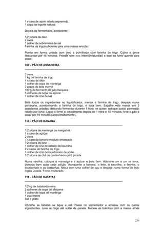1 xícara de aipim ralado espremido
1 copo de iogurte natural

Depois de fermentado, acrescente:

1/2 xícara de óleo
2 ovos
1 colher de sobremesa de sal
Farinha de trigo(suficiente para uma massa enxuta)

Ponha em forma untada com óleo e polvilhada com farinha de trigo. Cubra e deixe
descansar por 45 minutos. Pincele com ovo inteiro(misturado) e leve ao forno quente para
assar.

709 - PÃO DE ASSADEIRA
________________________________________________________________

3 ovos
1 kg de farinha de trigo
1 xícara de óleo
1 colher de sopa de manteiga
3 copos de leite morno
100 g de fermento de pão Itaiquara
5 colheres de sopa de açúcar
1 colher de chá de sal

Bata todos os ingredientes no liquidificador, menos a farinha de trigo, despeje numa
porcelana, acrescentando a farinha de trigo, e bata bem. Espalhe esta massa em 3
assadeiras untadas, deixando fermentar durante 1 hora; se quiser, coloque queijo parmesão
ralado por cima. Ligue o forno e, exatamente depois de 1 hora e 10 minutos, leve o pão a
assar por 15 minutos (aproximadamente).

710 - PÃO DE BANANA
________________________________________________________________

1/2 xícara de manteiga ou margarina
1 xícara de açúcar
2 ovos
1 xícara de banana madura amassada
1/2 xícara de leite
1 colher de chá de extrato de baunilha
2 xícaras de farinha de trigo
1 colher de chá de bicarbonato de sódio
1/2 xícara de chá de castanha-do-pará picada

Numa vasilha, coloque a manteiga e o açúcar e bata bem. Adicione um a um os ovos,
batendo bem após cada adição. Acrescente a banana, o leite, a baunilha, a farinha, o
bicabornato e as castanhas. Mexa com uma colher de pau e despeje numa forma de bolo
inglês untada. Forno moderado.

711 - PÃO DE BATATA I
________________________________________________________________

1/2 kg de batata-do-reino
2 colheres de sopa de Maizena
1 colher de sopa de manteiga
1 ovo inteiro
Sal a gosto

Cozinhe as batatas na água e sal. Passe no espremedor e amasse com os outros
ingredientes. Leve ao fogo até soltar da panela. Modele as bolinhas com a massa ainda



                                                                                     230
 