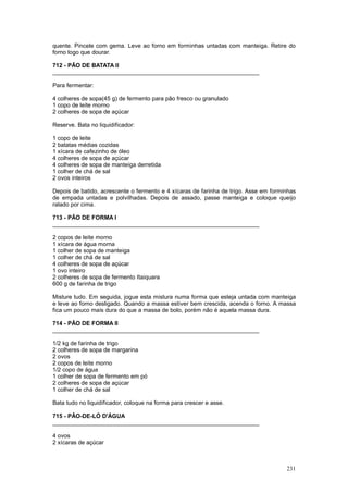 quente. Pincele com gema. Leve ao forno em forminhas untadas com manteiga. Retire do
forno logo que dourar.

712 - PÃO DE BATATA II
________________________________________________________________

Para fermentar:

4 colheres de sopa(45 g) de fermento para pão fresco ou granulado
1 copo de leite morno
2 colheres de sopa de açúcar

Reserve. Bata no liquidificador:

1 copo de leite
2 batatas médias cozidas
1 xícara de cafezinho de óleo
4 colheres de sopa de açúcar
4 colheres de sopa de manteiga derretida
1 colher de chá de sal
2 ovos inteiros

Depois de batido, acrescente o fermento e 4 xícaras de farinha de trigo. Asse em forminhas
de empada untadas e polvilhadas. Depois de assado, passe manteiga e coloque queijo
ralado por cima.

713 - PÃO DE FORMA I
________________________________________________________________

2 copos de leite morno
1 xícara de água morna
1 colher de sopa de manteiga
1 colher de chá de sal
4 colheres de sopa de açúcar
1 ovo inteiro
2 colheres de sopa de fermento Itaiquara
600 g de farinha de trigo

Misture tudo. Em seguida, jogue esta mistura numa forma que esteja untada com manteiga
e leve ao forno desligado. Quando a massa estiver bem crescida, acenda o forno. A massa
fica um pouco mais dura do que a massa de bolo, porém não é aquela massa dura.

714 - PÃO DE FORMA II
________________________________________________________________

1/2 kg de farinha de trigo
2 colheres de sopa de margarina
2 ovos
2 copos de leite morno
1/2 copo de água
1 colher de sopa de fermento em pó
2 colheres de sopa de açúcar
1 colher de chá de sal

Bata tudo no liquidificador, coloque na forma para crescer e asse.

715 - PÃO-DE-LÓ D'ÁGUA
________________________________________________________________

4 ovos
2 xícaras de açúcar



                                                                                      231
 